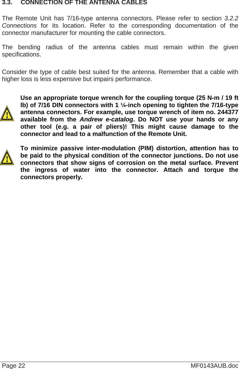  3.3.  CONNECTION OF THE ANTENNA CABLES  The Remote Unit has 7/16-type antenna connectors. Please refer to section 3.2.2 Connections for its location. Refer to the corresponding documentation of the connector manufacturer for mounting the cable connectors.   The bending radius of the antenna cables must remain within the given specifications.   Consider the type of cable best suited for the antenna. Remember that a cable with higher loss is less expensive but impairs performance.  Use an appropriate torque wrench for the coupling torque (25 N-m / 19 ft lb) of 7/16 DIN connectors with 1 ¼-inch opening to tighten the 7/16-type antenna connectors. For example, use torque wrench of item no. 244377 available from the Andrew e-catalog. Do NOT use your hands or any other tool (e.g. a pair of pliers)! This might cause damage to the connector and lead to a malfunction of the Remote Unit.   To minimize passive inter-modulation (PIM) distortion, attention has to be paid to the physical condition of the connector junctions. Do not use connectors that show signs of corrosion on the metal surface. Prevent the ingress of water into the connector. Attach and torque the connectors properly.  Page 22  MF0143AUB.doc 