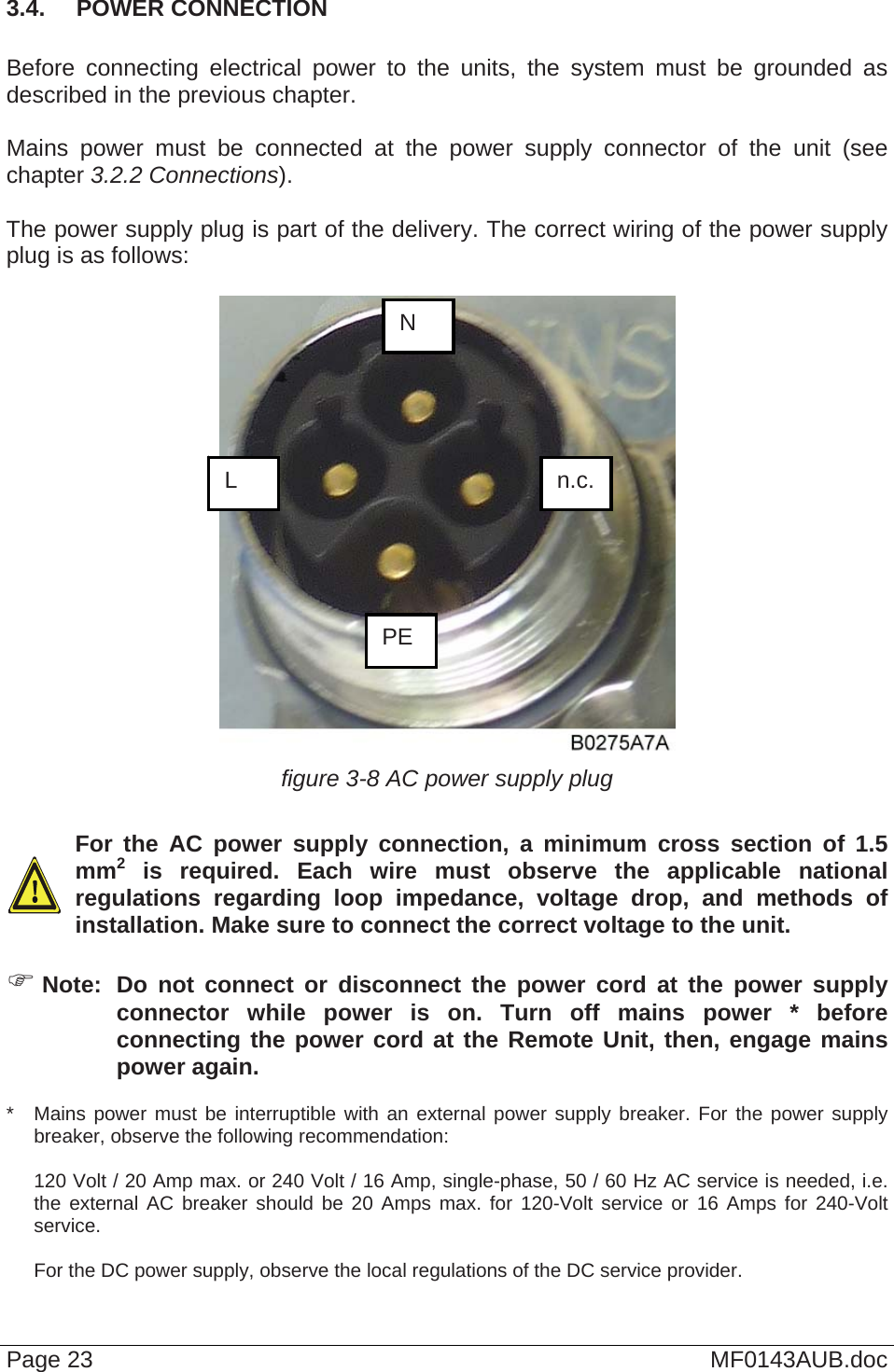  3.4.  POWER CONNECTION  Before connecting electrical power to the units, the system must be grounded as described in the previous chapter.  Mains power must be connected at the power supply connector of the unit (see chapter 3.2.2 Connections).  The power supply plug is part of the delivery. The correct wiring of the power supply plug is as follows:   N n.c. PE L figure 3-8 AC power supply plug    For the AC power supply connection, a minimum cross section of 1.5 mm2 is required. Each wire must observe the applicable national regulations regarding loop impedance, voltage drop, and methods of installation. Make sure to connect the correct voltage to the unit.   Note:  Do not connect or disconnect the power cord at the power supply connector while power is on. Turn off mains power * before connecting the power cord at the Remote Unit, then, engage mains power again. *   Mains power must be interruptible with an external power supply breaker. For the power supply breaker, observe the following recommendation:  120 Volt / 20 Amp max. or 240 Volt / 16 Amp, single-phase, 50 / 60 Hz AC service is needed, i.e. the external AC breaker should be 20 Amps max. for 120-Volt service or 16 Amps for 240-Volt service.   For the DC power supply, observe the local regulations of the DC service provider.  Page 23  MF0143AUB.doc 