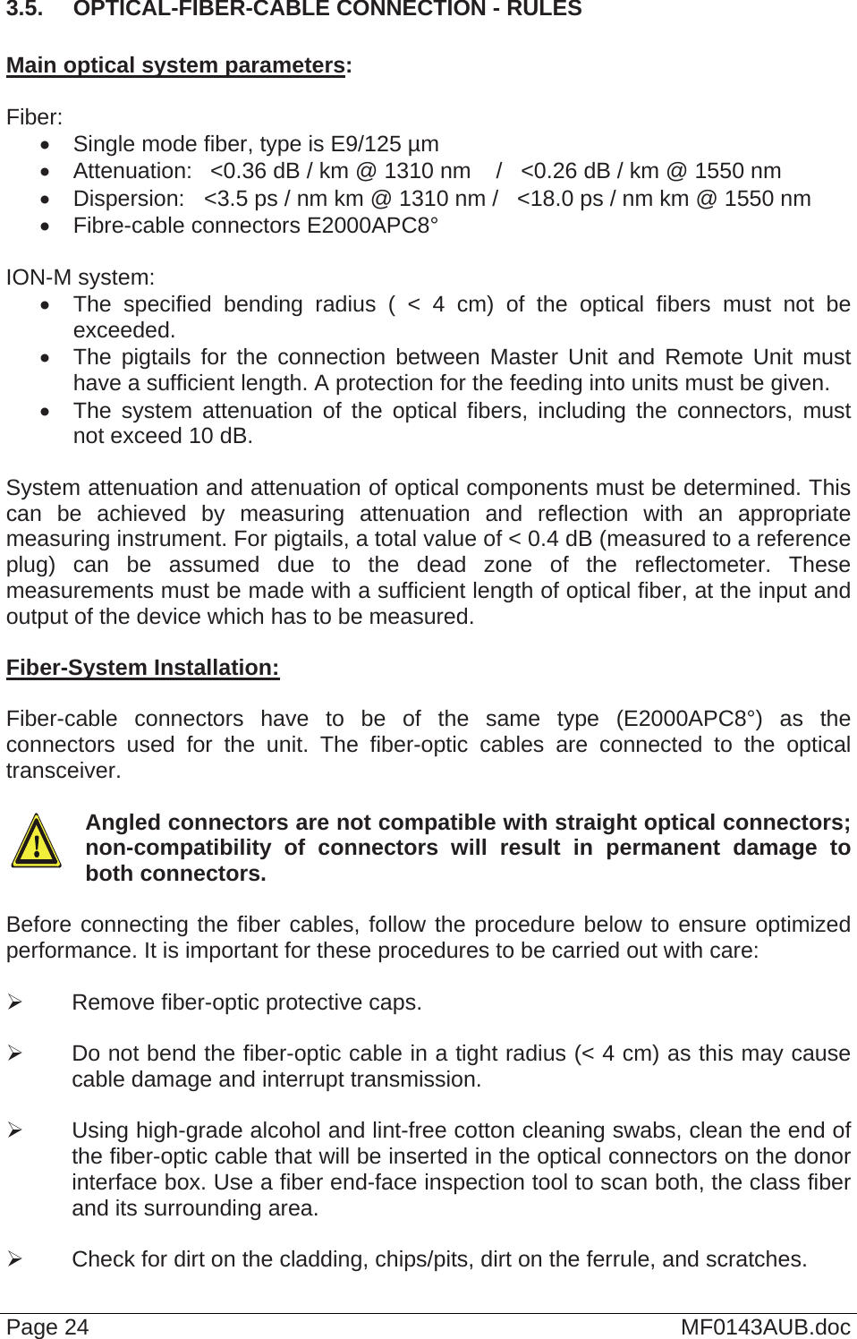  3.5.  OPTICAL-FIBER-CABLE CONNECTION - RULES  Main optical system parameters:  Fiber:   Single mode fiber, type is E9/125 µm   Attenuation:   &lt;0.36 dB / km @ 1310 nm    /   &lt;0.26 dB / km @ 1550 nm   Dispersion:  &lt;3.5 ps / nm km @ 1310 nm /   &lt;18.0 ps / nm km @ 1550 nm   Fibre-cable connectors E2000APC8°  ION-M system:   The specified bending radius ( &lt; 4 cm) of the optical fibers must not be exceeded.   The pigtails for the connection between Master Unit and Remote Unit must have a sufficient length. A protection for the feeding into units must be given.    The system attenuation of the optical fibers, including the connectors, must not exceed 10 dB.  System attenuation and attenuation of optical components must be determined. This can be achieved by measuring attenuation and reflection with an appropriate measuring instrument. For pigtails, a total value of &lt; 0.4 dB (measured to a reference plug) can be assumed due to the dead zone of the reflectometer. These measurements must be made with a sufficient length of optical fiber, at the input and output of the device which has to be measured.  Fiber-System Installation:  Fiber-cable connectors have to be of the same type (E2000APC8°) as the connectors used for the unit. The fiber-optic cables are connected to the optical transceiver.    Angled connectors are not compatible with straight optical connectors; non-compatibility of connectors will result in permanent damage to both connectors.  Before connecting the fiber cables, follow the procedure below to ensure optimized performance. It is important for these procedures to be carried out with care:    Remove fiber-optic protective caps.    Do not bend the fiber-optic cable in a tight radius (&lt; 4 cm) as this may cause cable damage and interrupt transmission.    Using high-grade alcohol and lint-free cotton cleaning swabs, clean the end of the fiber-optic cable that will be inserted in the optical connectors on the donor interface box. Use a fiber end-face inspection tool to scan both, the class fiber and its surrounding area.     Check for dirt on the cladding, chips/pits, dirt on the ferrule, and scratches.  Page 24  MF0143AUB.doc 