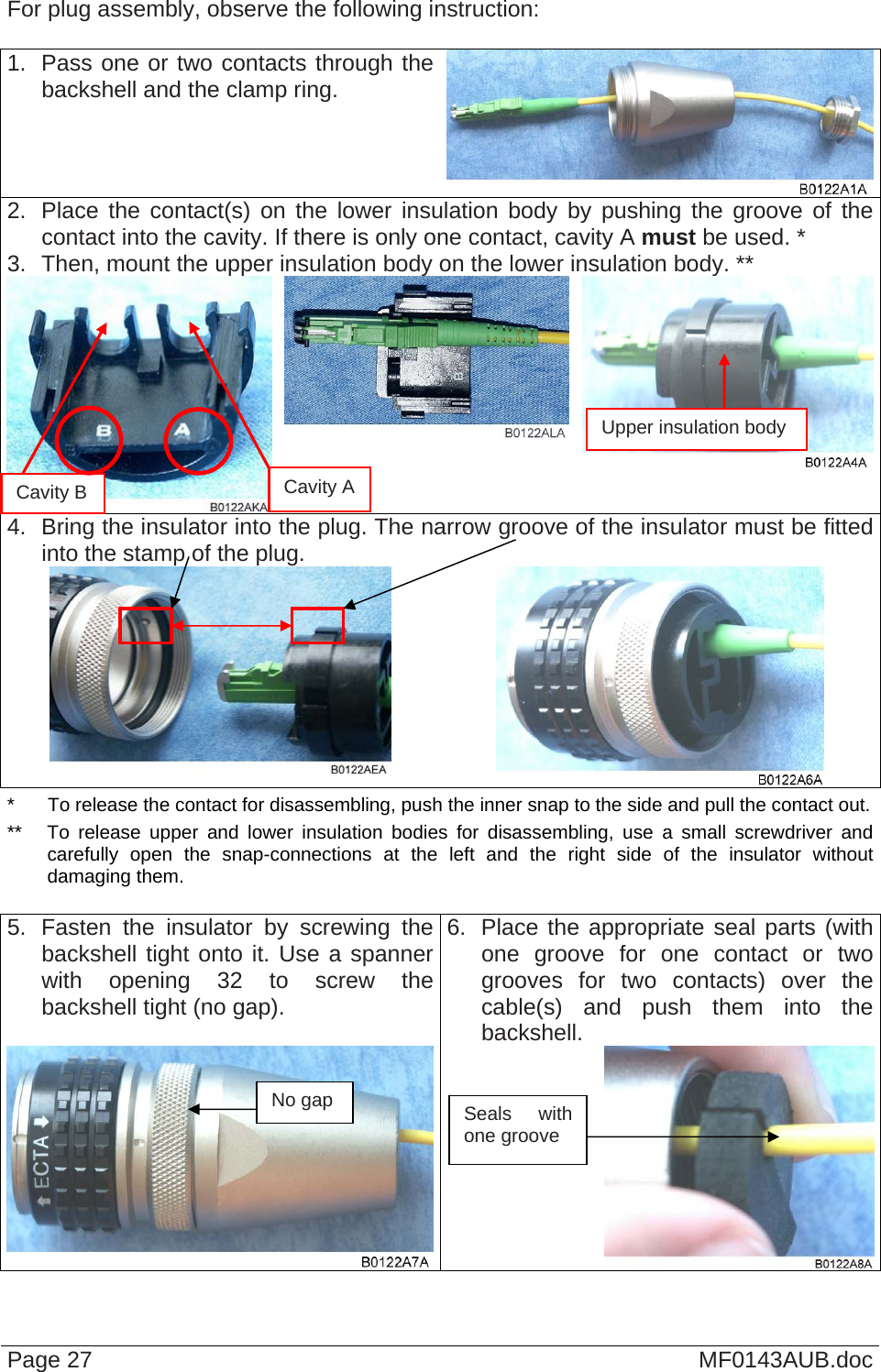  For plug assembly, observe the following instruction:  1.  Pass one or two contacts through the backshell and the clamp ring. 2.  Place the contact(s) on the lower insulation body by pushing the groove of the contact into the cavity. If there is only one contact, cavity A must be used. * 3.  Then, mount the upper insulation body on the lower insulation body. **  4.  Bring the insulator into the plug. The narrow groove of the insulator must be fitted into the stamp of the plug.    Page 27  MF0143AUB.doc *  To release the contact for disassembling, push the inner snap to the side and pull the contact out. **  To release upper and lower insulation bodies for disassembling, use a small screwdriver and carefully open the snap-connections at the left and the right side of the insulator without damaging them.  5.  Fasten the insulator by screwing the backshell tight onto it. Use a spanner with opening 32 to screw the backshell tight (no gap). 6.  Place the appropriate seal parts (with one groove for one contact or two grooves for two contacts) over the cable(s) and push them into the backshell. Seals with one groove No gap Cavity B Upper insulation body Cavity A 