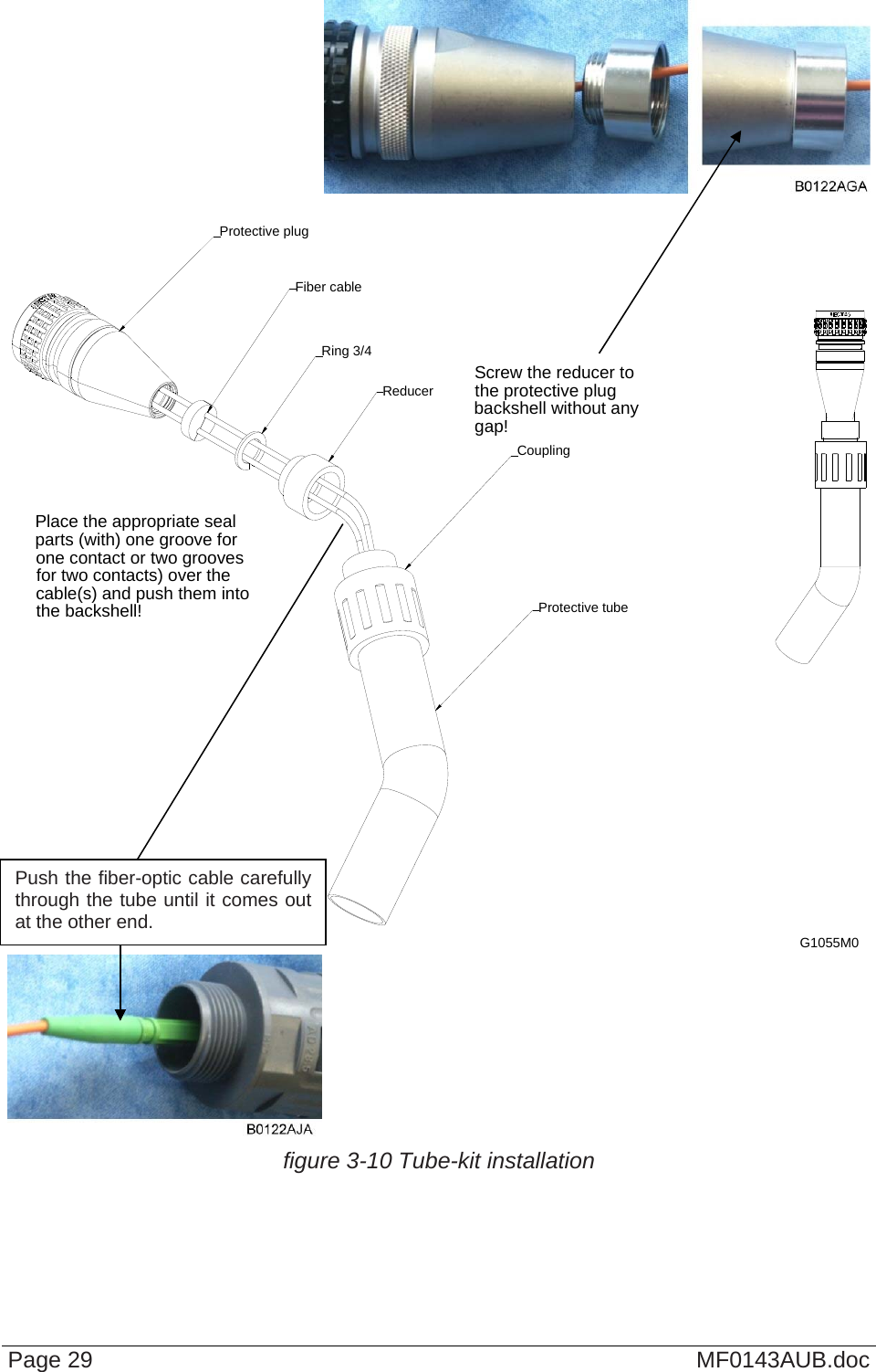   Page 29  MF0143AUB.doc  Screw the reducer to the protective plug backshell without any gap!Place the appropriate seal parts (with) one groove for one contact or two grooves for two contacts) over the cable(s) and push them into the backshell! Protective tubeReducerCouplingProtective plugFiber cableRing 3/4G1055M0   figure 3-10 Tube-kit installation   Push the fiber-optic cable carefully through the tube until it comes out at the other end. 