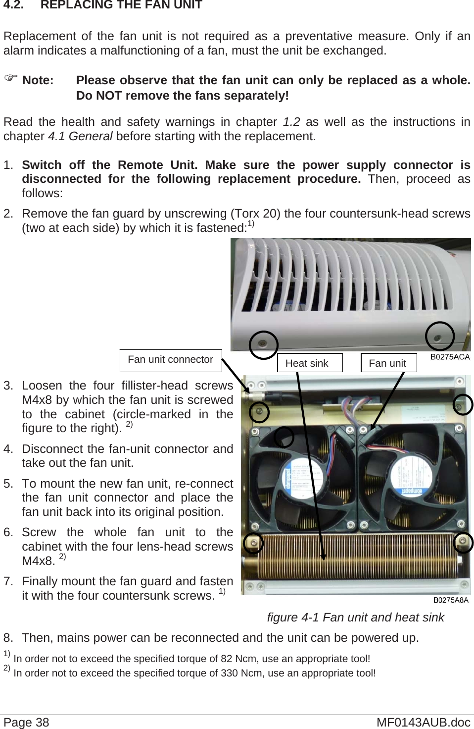  4.2.  REPLACING THE FAN UNIT  Replacement of the fan unit is not required as a preventative measure. Only if an alarm indicates a malfunctioning of a fan, must the unit be exchanged.  Note:  Please observe that the fan unit can only be replaced as a whole. Do NOT remove the fans separately! Read the health and safety warnings in chapter 1.2 as well as the instructions in chapter 4.1 General before starting with the replacement.   1.  Switch off the Remote Unit. Make sure the power supply connector is disconnected for the following replacement procedure. Then, proceed as follows: 2.  Remove the fan guard by unscrewing (Torx 20) the four countersunk-head screws (two at each side) by which it is fastened:1)  Page 38  MF0143AUB.doc  3. Loosen the four fillister-head screws M4x8 by which the fan unit is screwed to the cabinet (circle-marked in the figure to the right). 2) 4.  Disconnect the fan-unit connector and take out the fan unit. 5.  To mount the new fan unit, re-connectthe fan unit connector and place the fan unit back into its original position. 6. Screw the whole fan unit to the cabinet with the four lens-head screws M4x8. 2) 7.  Finally mount the fan guard and fasten it with the four countersunk screws. 1) figure 4-1 Fan unit and heat sink 8.  Then, mains power can be reconnected and the unit can be powered up. 1) In order not to exceed the specified torque of 82 Ncm, use an appropriate tool! 2) In order not to exceed the specified torque of 330 Ncm, use an appropriate tool! Fan unit connector  Heat sink Fan unit  