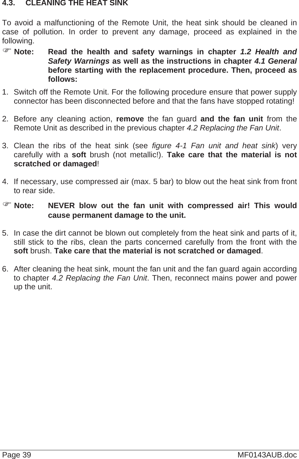  Page 39  MF0143AUB.doc 4.3.  CLEANING THE HEAT SINK  To avoid a malfunctioning of the Remote Unit, the heat sink should be cleaned in case of pollution. In order to prevent any damage, proceed as explained in the following.  Note:  Read the health and safety warnings in chapter 1.2 Health and Safety Warnings as well as the instructions in chapter 4.1 General before starting with the replacement procedure. Then, proceed as follows: 1.  Switch off the Remote Unit. For the following procedure ensure that power supply connector has been disconnected before and that the fans have stopped rotating!  2.  Before any cleaning action, remove the fan guard and the fan unit from the Remote Unit as described in the previous chapter 4.2 Replacing the Fan Unit.   3. Clean the ribs of the heat sink (see figure 4-1 Fan unit and heat sink) very carefully with a soft brush (not metallic!). Take care that the material is not scratched or damaged!  4.  If necessary, use compressed air (max. 5 bar) to blow out the heat sink from front to rear side.  Note:  NEVER blow out the fan unit with compressed air! This would cause permanent damage to the unit.  5.  In case the dirt cannot be blown out completely from the heat sink and parts of it, still stick to the ribs, clean the parts concerned carefully from the front with the soft brush. Take care that the material is not scratched or damaged.  6.  After cleaning the heat sink, mount the fan unit and the fan guard again according to chapter 4.2 Replacing the Fan Unit. Then, reconnect mains power and power up the unit.   