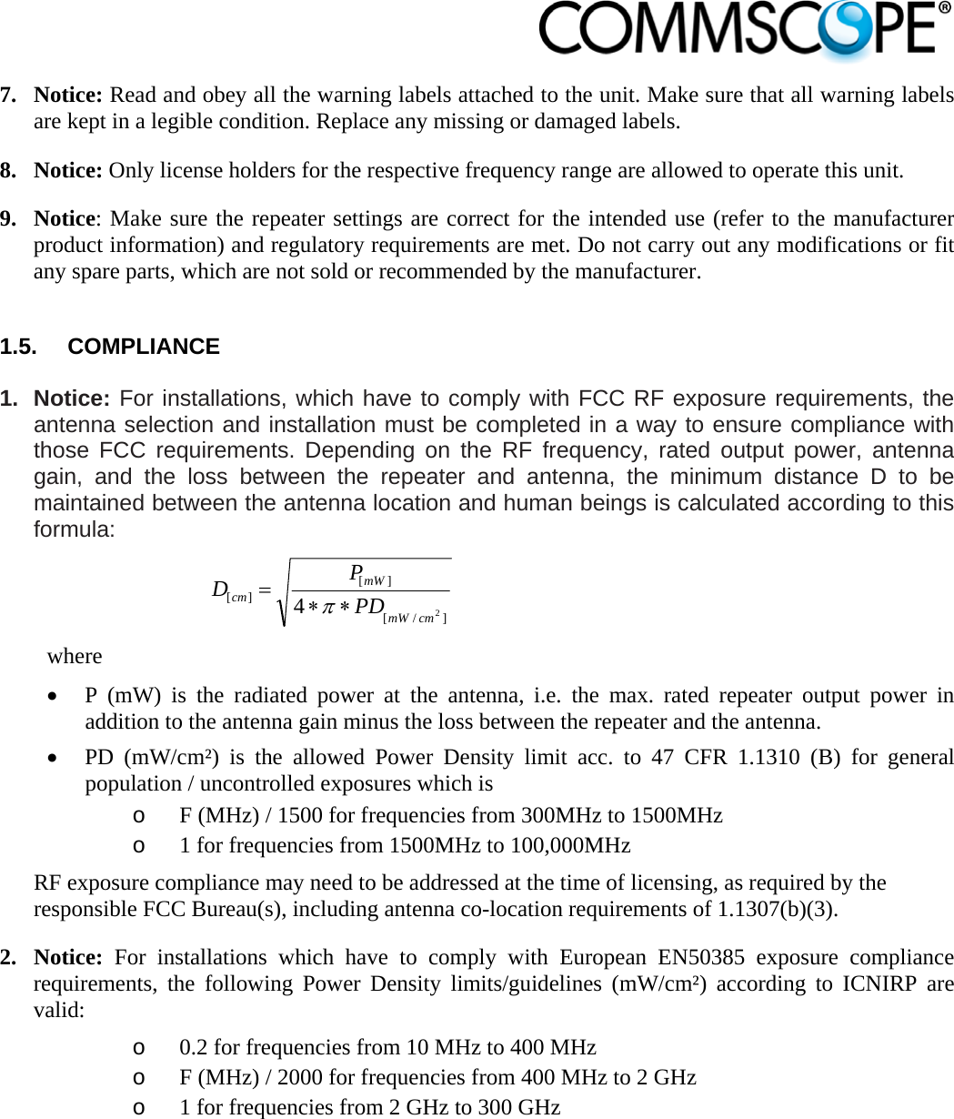                            7. Notice: Read and obey all the warning labels attached to the unit. Make sure that all warning labels are kept in a legible condition. Replace any missing or damaged labels. 8. Notice: Only license holders for the respective frequency range are allowed to operate this unit. 9. Notice: Make sure the repeater settings are correct for the intended use (refer to the manufacturer product information) and regulatory requirements are met. Do not carry out any modifications or fit any spare parts, which are not sold or recommended by the manufacturer.  1.5. COMPLIANCE  1. Notice: For installations, which have to comply with FCC RF exposure requirements, the antenna selection and installation must be completed in a way to ensure compliance with those FCC requirements. Depending on the RF frequency, rated output power, antenna gain, and the loss between the repeater and antenna, the minimum distance D to be maintained between the antenna location and human beings is calculated according to this formula:  ]/[][][24cmmWmWcm PDPD  where  P (mW) is the radiated power at the antenna, i.e. the max. rated repeater output power in addition to the antenna gain minus the loss between the repeater and the antenna.  PD (mW/cm²) is the allowed Power Density limit acc. to 47 CFR 1.1310 (B) for general population / uncontrolled exposures which is o F (MHz) / 1500 for frequencies from 300MHz to 1500MHz o 1 for frequencies from 1500MHz to 100,000MHz RF exposure compliance may need to be addressed at the time of licensing, as required by the responsible FCC Bureau(s), including antenna co-location requirements of 1.1307(b)(3). 2. Notice: For installations which have to comply with European EN50385 exposure compliance requirements, the following Power Density limits/guidelines (mW/cm²) according to ICNIRP are valid: o 0.2 for frequencies from 10 MHz to 400 MHz o F (MHz) / 2000 for frequencies from 400 MHz to 2 GHz o 1 for frequencies from 2 GHz to 300 GHz  