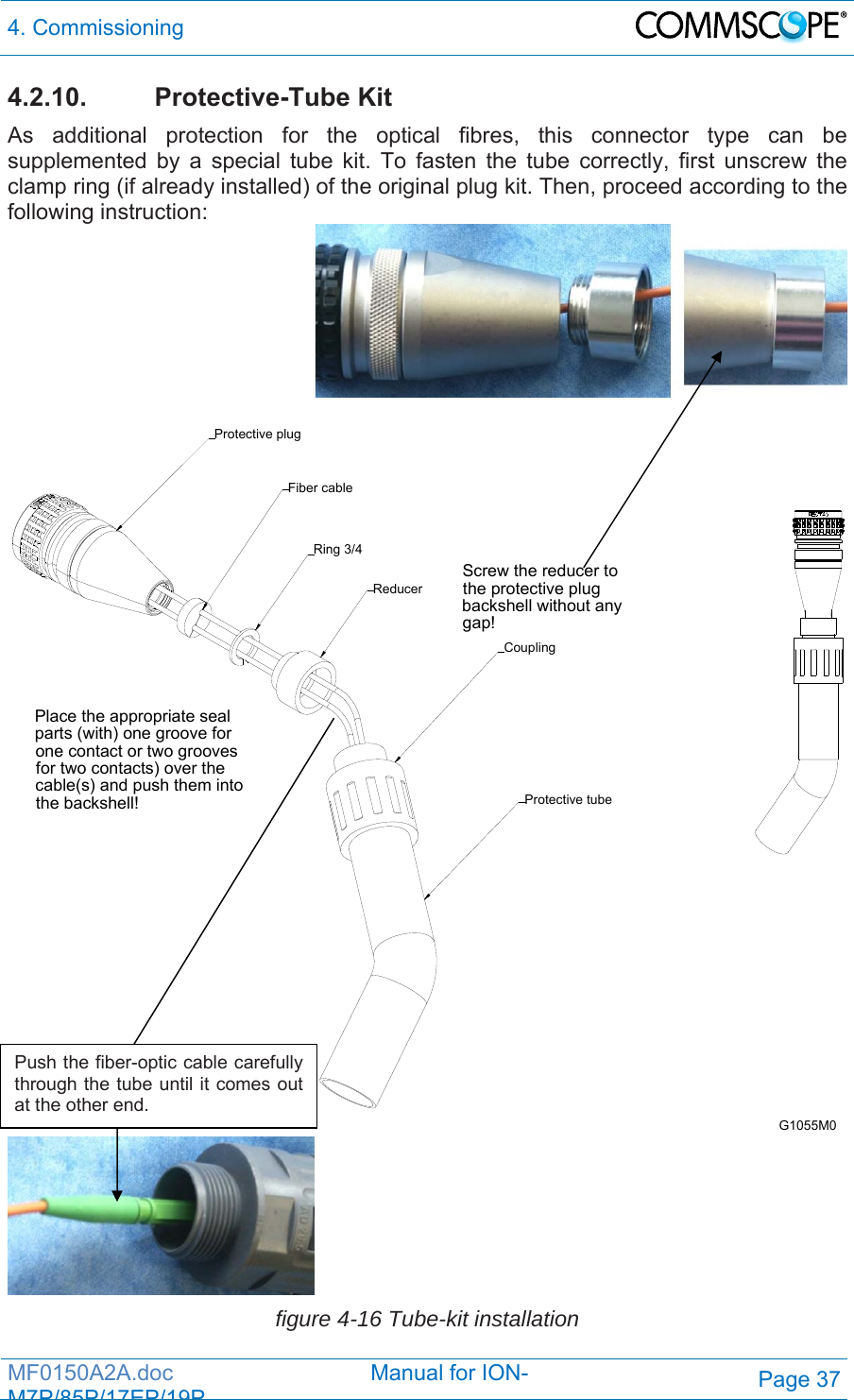4. Commissioning  MF0150A2A.doc                                Manual for ION-M7P/85P/17EP/19PPage 37 4.2.10. Protective-Tube Kit As additional protection for the optical fibres, this connector type can be supplemented by a special tube kit. To fasten the tube correctly, first unscrew the clamp ring (if already installed) of the original plug kit. Then, proceed according to the following instruction:    Screw the reducer to the protective plug backshell without any gap!Place the appropriate seal parts (with) one groove for one contact or two grooves for two contacts) over the cable(s) and push them into the backshell! Protective tubeReducerCouplingProtective plugFiber cableRing 3/4G1055M0   figure 4-16 Tube-kit installation Push the fiber-optic cable carefully through the tube until it comes out at the other end. 
