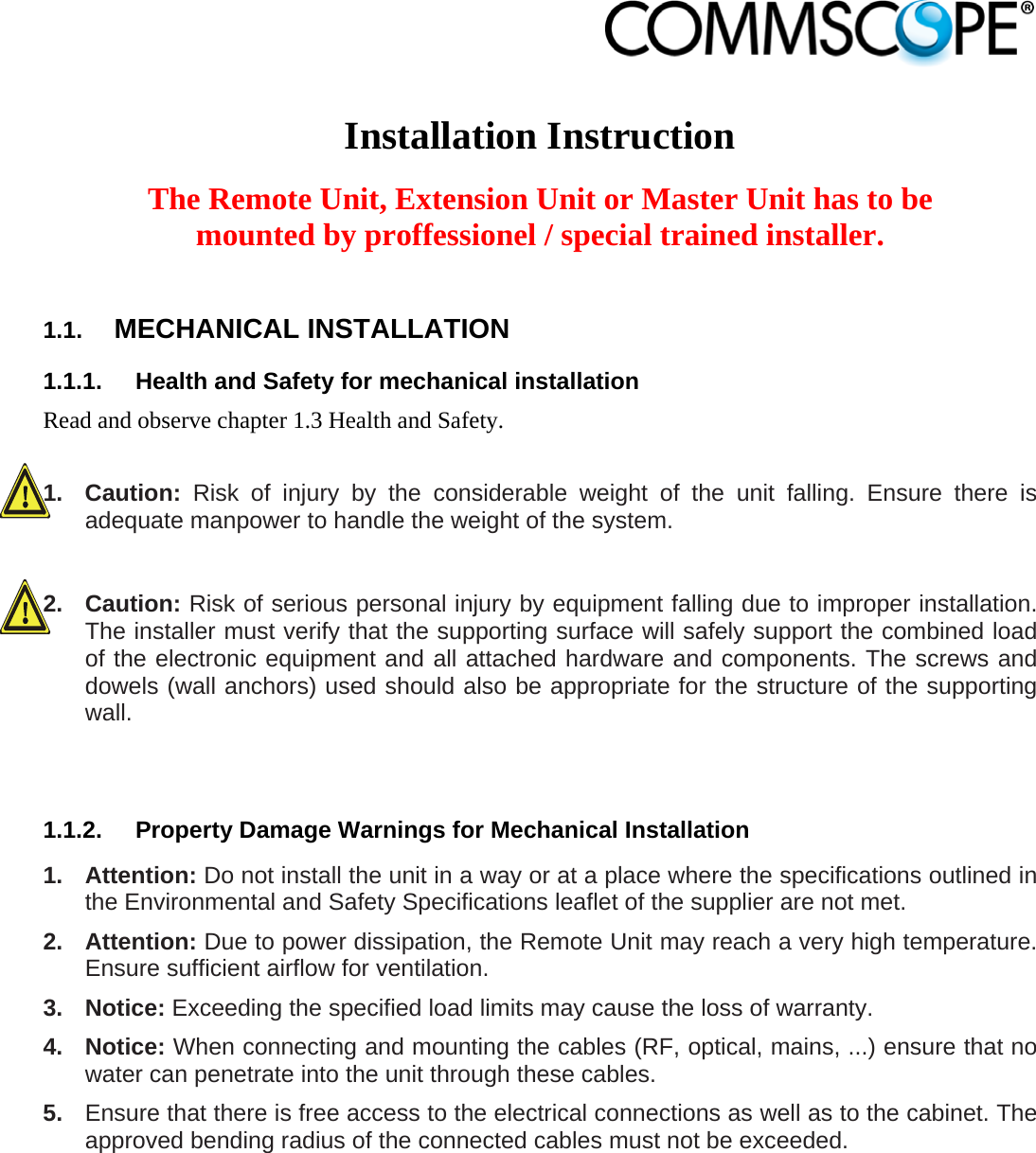                             Installation Instruction  The Remote Unit, Extension Unit or Master Unit has to be mounted by proffessionel / special trained installer.  1.1.  MECHANICAL INSTALLATION 1.1.1.  Health and Safety for mechanical installation Read and observe chapter 1.3 Health and Safety.  1. Caution: Risk of injury by the considerable weight of the unit falling. Ensure there is adequate manpower to handle the weight of the system.  2. Caution: Risk of serious personal injury by equipment falling due to improper installation. The installer must verify that the supporting surface will safely support the combined load of the electronic equipment and all attached hardware and components. The screws and dowels (wall anchors) used should also be appropriate for the structure of the supporting wall.   1.1.2.  Property Damage Warnings for Mechanical Installation 1. Attention: Do not install the unit in a way or at a place where the specifications outlined in the Environmental and Safety Specifications leaflet of the supplier are not met. 2. Attention: Due to power dissipation, the Remote Unit may reach a very high temperature. Ensure sufficient airflow for ventilation. 3. Notice: Exceeding the specified load limits may cause the loss of warranty. 4. Notice: When connecting and mounting the cables (RF, optical, mains, ...) ensure that no water can penetrate into the unit through these cables. 5.  Ensure that there is free access to the electrical connections as well as to the cabinet. The approved bending radius of the connected cables must not be exceeded.  