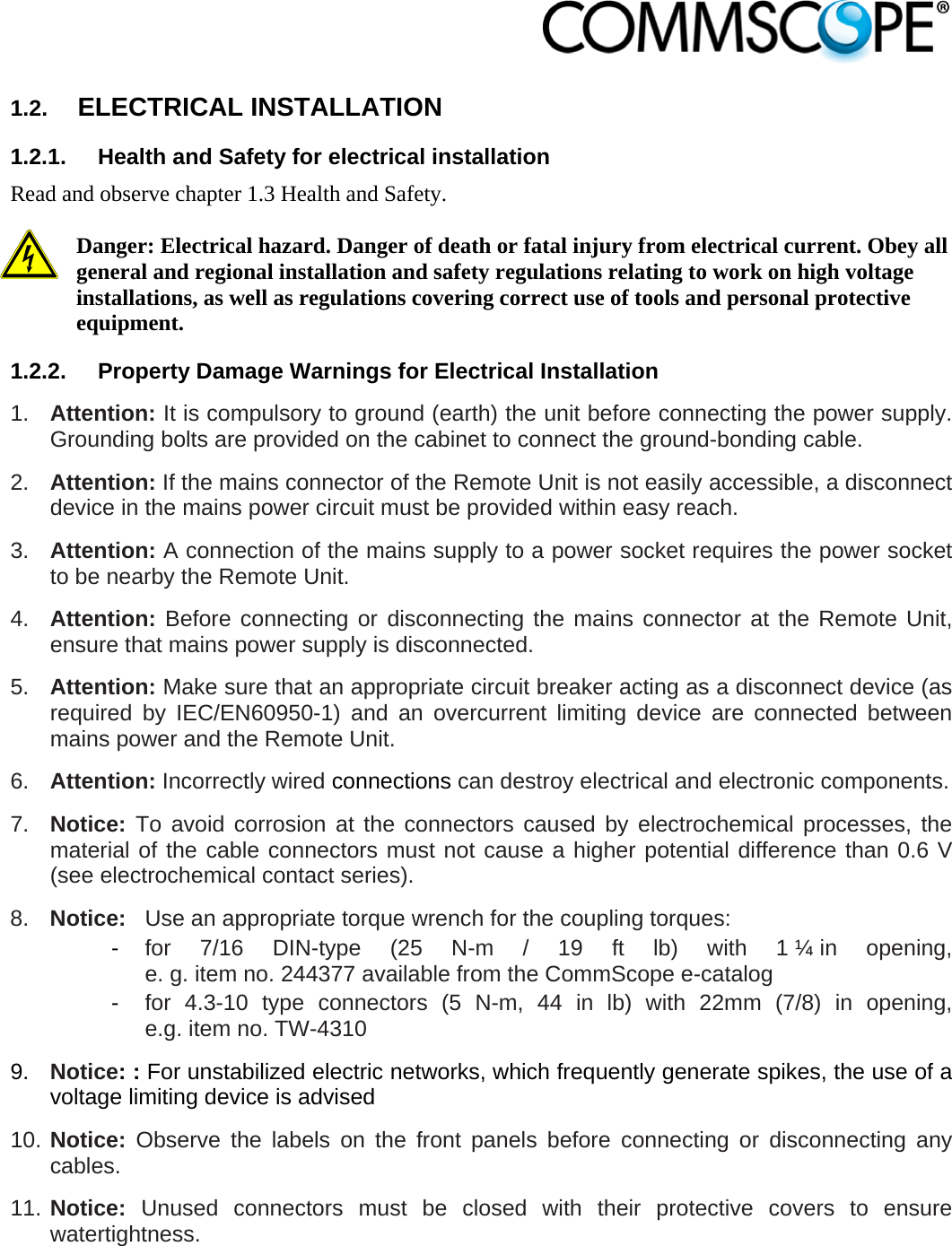                            1.2.  ELECTRICAL INSTALLATION 1.2.1.  Health and Safety for electrical installation Read and observe chapter 1.3 Health and Safety.  Danger: Electrical hazard. Danger of death or fatal injury from electrical current. Obey all general and regional installation and safety regulations relating to work on high voltage installations, as well as regulations covering correct use of tools and personal protective equipment. 1.2.2.  Property Damage Warnings for Electrical Installation 1.  Attention: It is compulsory to ground (earth) the unit before connecting the power supply. Grounding bolts are provided on the cabinet to connect the ground-bonding cable.  2.  Attention: If the mains connector of the Remote Unit is not easily accessible, a disconnect device in the mains power circuit must be provided within easy reach. 3.  Attention: A connection of the mains supply to a power socket requires the power socket to be nearby the Remote Unit. 4.  Attention: Before connecting or disconnecting the mains connector at the Remote Unit, ensure that mains power supply is disconnected. 5.  Attention: Make sure that an appropriate circuit breaker acting as a disconnect device (as required by IEC/EN60950-1) and an overcurrent limiting device are connected between mains power and the Remote Unit. 6.  Attention: Incorrectly wired connections can destroy electrical and electronic components.  7.  Notice: To avoid corrosion at the connectors caused by electrochemical processes, the material of the cable connectors must not cause a higher potential difference than 0.6 V (see electrochemical contact series). 8.  Notice:  Use an appropriate torque wrench for the coupling torques:  - for 7/16 DIN-type (25 N-m / 19 ft lb) with 1 ¼ in opening,   e. g. item no. 244377 available from the CommScope e-catalog  - for 4.3-10 type connectors (5 N-m, 44 in lb) with 22mm (7/8) in opening,    e.g. item no. TW-4310 9.  Notice: : For unstabilized electric networks, which frequently generate spikes, the use of a voltage limiting device is advised  10. Notice: Observe the labels on the front panels before connecting or disconnecting any cables. 11. Notice: Unused connectors must be closed with their protective covers to ensure watertightness. 