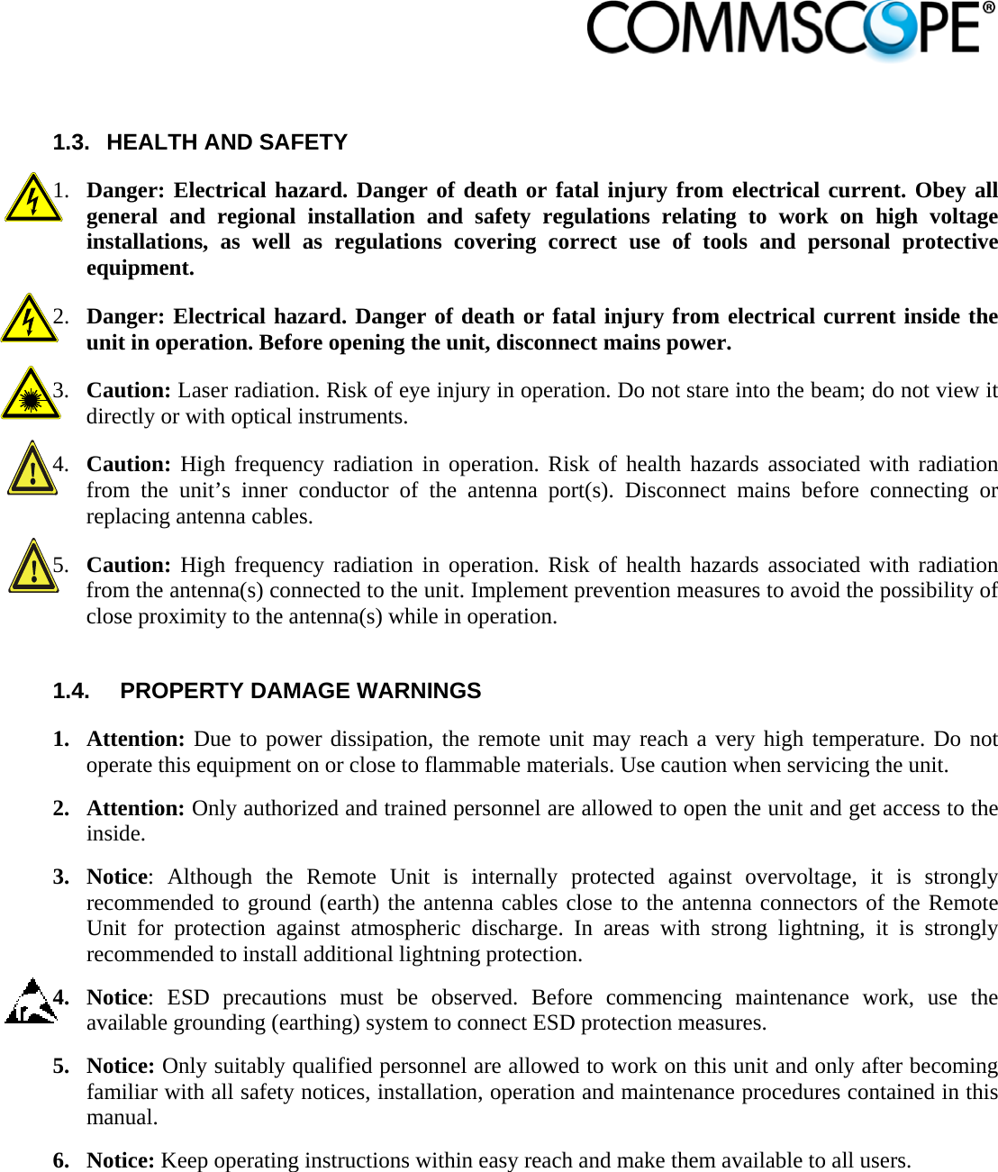                             1.3.  HEALTH AND SAFETY  1. Danger: Electrical hazard. Danger of death or fatal injury from electrical current. Obey all general and regional installation and safety regulations relating to work on high voltage installations, as well as regulations covering correct use of tools and personal protective equipment. 2. Danger: Electrical hazard. Danger of death or fatal injury from electrical current inside the unit in operation. Before opening the unit, disconnect mains power. 3. Caution: Laser radiation. Risk of eye injury in operation. Do not stare into the beam; do not view it directly or with optical instruments. 4. Caution: High frequency radiation in operation. Risk of health hazards associated with radiation from the unit’s inner conductor of the antenna port(s). Disconnect mains before connecting or replacing antenna cables. 5. Caution: High frequency radiation in operation. Risk of health hazards associated with radiation from the antenna(s) connected to the unit. Implement prevention measures to avoid the possibility of close proximity to the antenna(s) while in operation.   1.4.  PROPERTY DAMAGE WARNINGS 1. Attention: Due to power dissipation, the remote unit may reach a very high temperature. Do not operate this equipment on or close to flammable materials. Use caution when servicing the unit.  2. Attention: Only authorized and trained personnel are allowed to open the unit and get access to the inside. 3. Notice: Although the Remote Unit is internally protected against overvoltage, it is strongly recommended to ground (earth) the antenna cables close to the antenna connectors of the Remote Unit for protection against atmospheric discharge. In areas with strong lightning, it is strongly recommended to install additional lightning protection. 4. Notice: ESD precautions must be observed. Before commencing maintenance work, use the available grounding (earthing) system to connect ESD protection measures. 5. Notice: Only suitably qualified personnel are allowed to work on this unit and only after becoming familiar with all safety notices, installation, operation and maintenance procedures contained in this manual. 6. Notice: Keep operating instructions within easy reach and make them available to all users. 