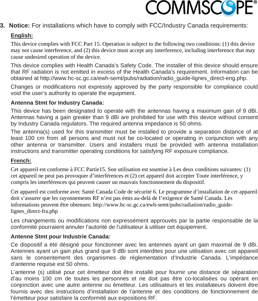                            3. Notice: For installations which have to comply with FCC/Industry Canada requirements: English: This device complies with FCC Part 15. Operation is subject to the following two conditions: (1) this device may not cause interference, and (2) this device must accept any interference, including interference that may cause undesired operation of the device. This device complies with Health Canada’s Safety Code. The installer of this device should ensure that RF radiation is not emitted in excess of the Health Canada’s requirement. Information can be obtained at http://www.hc-sc.gc.ca/ewh-semt/pubs/radiation/radio_guide-lignes_direct-eng.php. Changes or modifications not expressly approved by the party responsible for compliance could void the user’s authority to operate the equipment. Antenna Stmt for Industry Canada: This device has been designated to operate with the antennas having a maximum gain of 9 dBi. Antennas having a gain greater than 9 dBi are prohibited for use with this device without consent by Industry Canada regulators. The required antenna impedance is 50 ohms. The antenna(s) used for this transmitter must be installed to provide a separation distance of at least 100 cm from all persons and must not be co-located or operating in conjunction with any other antenna or transmitter. Users and installers must be provided with antenna installation instructions and transmitter operating conditions for satisfying RF exposure compliance. French: Cet appareil est conforme à FCC Partie15. Son utilisation est soumise à Les deux conditions suivantes: (1) cet appareil ne peut pas provoquer d’interférences et (2) cet appareil doit accepter Toute interférence, y compris les interférences qui peuvent causer un mauvais fonctionnement du dispositif. Cet appareil est conforme avec Santé Canada Code de sécurité 6. Le programme d’installation de cet appareil doit s’assurer que les rayonnements RF n’est pas émis au-delà de I’exigence de Santé Canada. Les informations peuvent être obtenues: http://www.hc-sc.gc.ca/ewh-semt/pubs/radiation/radio_guide-lignes_direct-fra.php Les changements ou modifications non expressément approuvés par la partie responsable de la conformité pourraient annuler l’autorité de l’utilisateur à utiliser cet équipement. Antenne Stmt pour Industrie Canada:  Ce dispositif a été désigné pour fonctionner avec les antennes ayant un gain maximal de 9 dBi. Antennes ayant un gain plus grand que 9 dBi sont interdites pour une utilisation avec cet appareil sans le consentement des organismes de réglementation d’Industrie Canada. L’impédance d’antenne requise est 50 ohms. L’antenne (s) utilisé pour cet émetteur doit être installé pour fournir une distance de séparation d’au moins 100 cm de toutes les personnes et ne doit pas être co-localisées ou opérant en conjonction avec une autre antenne ou émetteur. Les utilisateurs et les installateurs doivent être fournis avec des instructions d’installation de l’antenne et des conditions de fonctionnement de l’émetteur pour satisfaire la conformité aux expositions RF.  