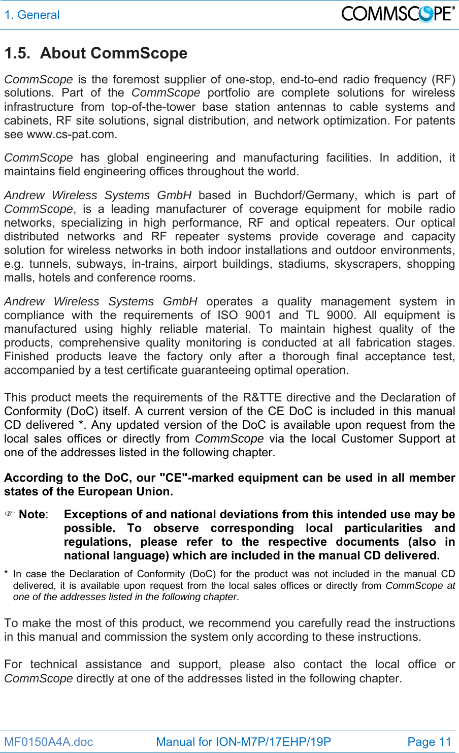 1. General  MF0150A4A.doc                   Manual for ION-M7P/17EHP/19P  Page 11 1.5. About CommScope CommScope is the foremost supplier of one-stop, end-to-end radio frequency (RF) solutions. Part of the CommScope portfolio are complete solutions for wireless infrastructure from top-of-the-tower base station antennas to cable systems and cabinets, RF site solutions, signal distribution, and network optimization. For patents see www.cs-pat.com.  CommScope  has global engineering and manufacturing facilities. In addition, it maintains field engineering offices throughout the world. Andrew Wireless Systems GmbH based in Buchdorf/Germany, which is part of CommScope, is a leading manufacturer of coverage equipment for mobile radio networks, specializing in high performance, RF and optical repeaters. Our optical distributed networks and RF repeater systems provide coverage and capacity solution for wireless networks in both indoor installations and outdoor environments, e.g. tunnels, subways, in-trains, airport buildings, stadiums, skyscrapers, shopping malls, hotels and conference rooms.  Andrew Wireless Systems GmbH operates a quality management system in compliance with the requirements of ISO 9001 and TL 9000. All equipment is manufactured using highly reliable material. To maintain highest quality of the products, comprehensive quality monitoring is conducted at all fabrication stages. Finished products leave the factory only after a thorough final acceptance test, accompanied by a test certificate guaranteeing optimal operation.  This product meets the requirements of the R&amp;TTE directive and the Declaration of Conformity (DoC) itself. A current version of the CE DoC is included in this manual CD delivered *. Any updated version of the DoC is available upon request from the local sales offices or directly from CommScope via the local Customer Support at one of the addresses listed in the following chapter.  According to the DoC, our &quot;CE&quot;-marked equipment can be used in all member states of the European Union.  Note:  Exceptions of and national deviations from this intended use may be possible. To observe corresponding local particularities and regulations, please refer to the respective documents (also in national language) which are included in the manual CD delivered. * In case the Declaration of Conformity (DoC) for the product was not included in the manual CD delivered, it is available upon request from the local sales offices or directly from CommScope at one of the addresses listed in the following chapter.  To make the most of this product, we recommend you carefully read the instructions in this manual and commission the system only according to these instructions.   For technical assistance and support, please also contact the local office or CommScope directly at one of the addresses listed in the following chapter.  