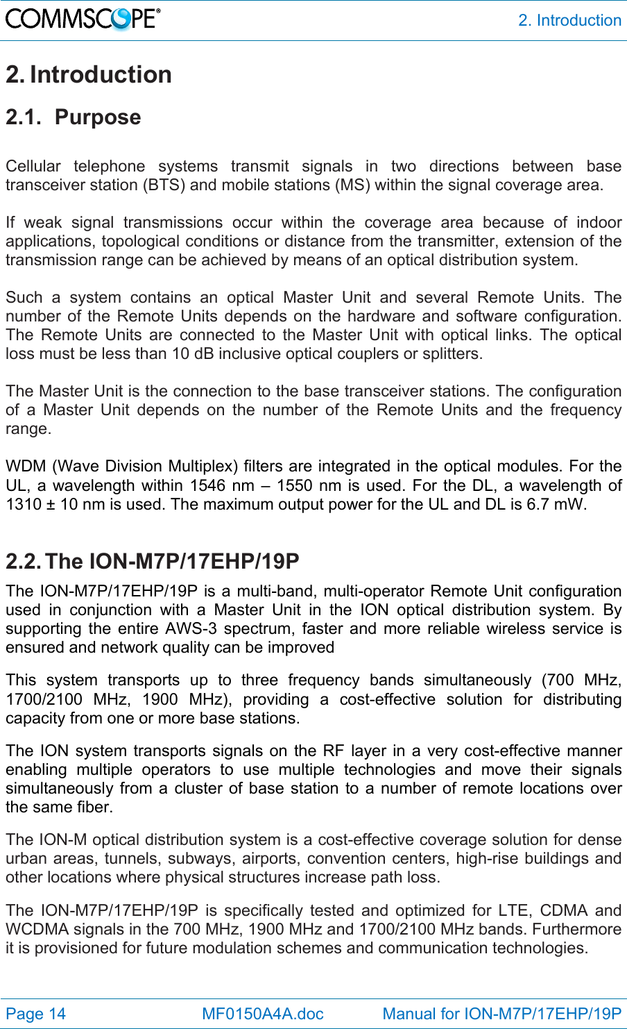  2. Introduction Page 14            MF0150A4A.doc             Manual for ION-M7P/17EHP/19P 2. Introduction 2.1. Purpose  Cellular telephone systems transmit signals in two directions between base transceiver station (BTS) and mobile stations (MS) within the signal coverage area.  If weak signal transmissions occur within the coverage area because of indoor applications, topological conditions or distance from the transmitter, extension of the transmission range can be achieved by means of an optical distribution system.  Such a system contains an optical Master Unit and several Remote Units. The number of the Remote Units depends on the hardware and software configuration. The Remote Units are connected to the Master Unit with optical links. The optical loss must be less than 10 dB inclusive optical couplers or splitters.  The Master Unit is the connection to the base transceiver stations. The configuration of a Master Unit depends on the number of the Remote Units and the frequency range.   WDM (Wave Division Multiplex) filters are integrated in the optical modules. For the UL, a wavelength within 1546 nm – 1550 nm is used. For the DL, a wavelength of 1310 ± 10 nm is used. The maximum output power for the UL and DL is 6.7 mW.  2.2. The  ION-M7P/17EHP/19P The ION-M7P/17EHP/19P is a multi-band, multi-operator Remote Unit configuration used in conjunction with a Master Unit in the ION optical distribution system. By supporting the entire AWS-3 spectrum, faster and more reliable wireless service is ensured and network quality can be improved  This system transports up to three frequency bands simultaneously (700 MHz, 1700/2100 MHz, 1900 MHz), providing a cost-effective solution for distributing capacity from one or more base stations.   The ION system transports signals on the RF layer in a very cost-effective manner enabling multiple operators to use multiple technologies and move their signals simultaneously from a cluster of base station to a number of remote locations over the same fiber.  The ION-M optical distribution system is a cost-effective coverage solution for dense urban areas, tunnels, subways, airports, convention centers, high-rise buildings and other locations where physical structures increase path loss.  The ION-M7P/17EHP/19P is specifically tested and optimized for LTE, CDMA and WCDMA signals in the 700 MHz, 1900 MHz and 1700/2100 MHz bands. Furthermore it is provisioned for future modulation schemes and communication technologies. 