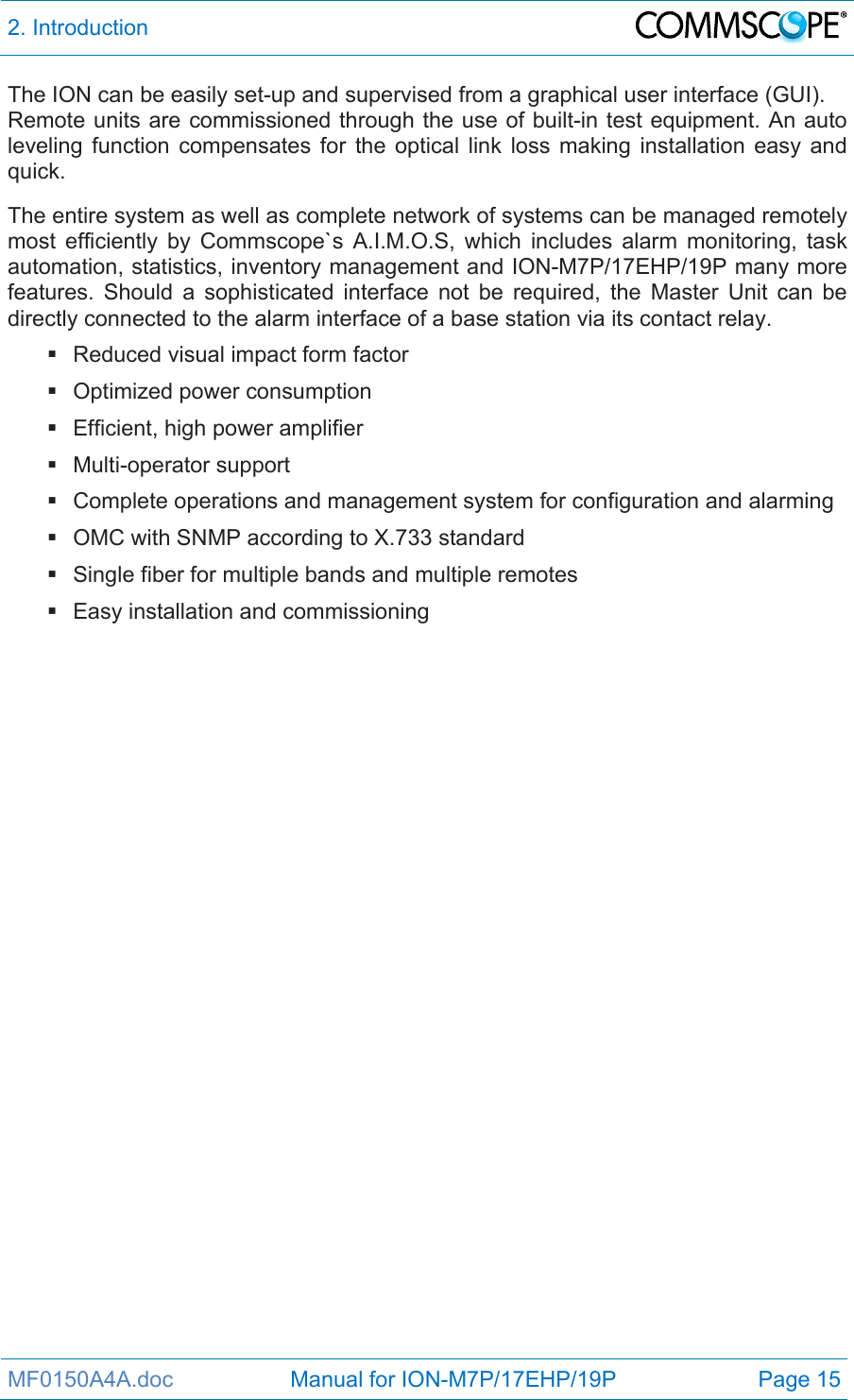 2. Introduction  MF0150A4A.doc                   Manual for ION-M7P/17EHP/19P  Page 15 The ION can be easily set-up and supervised from a graphical user interface (GUI). Remote units are commissioned through the use of built-in test equipment. An auto leveling function compensates for the optical link loss making installation easy and quick.  The entire system as well as complete network of systems can be managed remotely most efficiently by Commscope`s A.I.M.O.S, which includes alarm monitoring, task automation, statistics, inventory management and ION-M7P/17EHP/19P many more features. Should a sophisticated interface not be required, the Master Unit can be directly connected to the alarm interface of a base station via its contact relay.   Reduced visual impact form factor   Optimized power consumption   Efficient, high power amplifier  Multi-operator support   Complete operations and management system for configuration and alarming   OMC with SNMP according to X.733 standard   Single fiber for multiple bands and multiple remotes   Easy installation and commissioning   