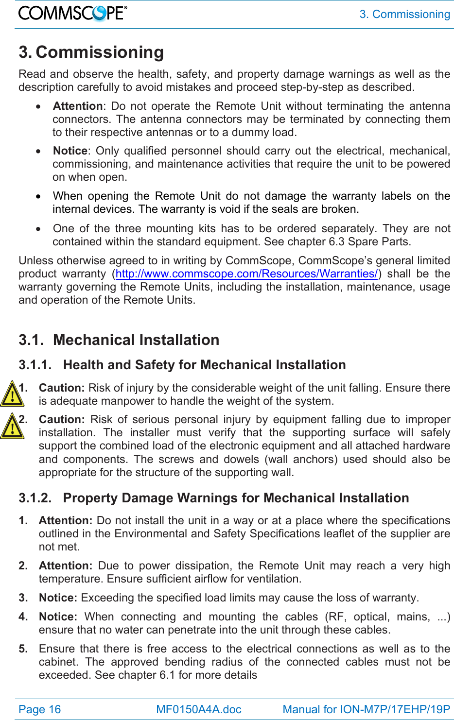  3. Commissioning Page 16            MF0150A4A.doc             Manual for ION-M7P/17EHP/19P 3. Commissioning Read and observe the health, safety, and property damage warnings as well as the description carefully to avoid mistakes and proceed step-by-step as described.  Attention: Do not operate the Remote Unit without terminating the antenna connectors. The antenna connectors may be terminated by connecting them to their respective antennas or to a dummy load.  Notice: Only qualified personnel should carry out the electrical, mechanical, commissioning, and maintenance activities that require the unit to be powered on when open.    When opening the Remote Unit do not damage the warranty labels on the internal devices. The warranty is void if the seals are broken.   One of the three mounting kits has to be ordered separately. They are not contained within the standard equipment. See chapter 6.3 Spare Parts. Unless otherwise agreed to in writing by CommScope, CommScope’s general limited product warranty (http://www.commscope.com/Resources/Warranties/) shall be the warranty governing the Remote Units, including the installation, maintenance, usage and operation of the Remote Units.  3.1. Mechanical Installation 3.1.1. Health and Safety for Mechanical Installation 1. Caution: Risk of injury by the considerable weight of the unit falling. Ensure there is adequate manpower to handle the weight of the system. 2. Caution: Risk of serious personal injury by equipment falling due to improper installation. The installer must verify that the supporting surface will safely support the combined load of the electronic equipment and all attached hardware and components. The screws and dowels (wall anchors) used should also be appropriate for the structure of the supporting wall. 3.1.2.  Property Damage Warnings for Mechanical Installation 1. Attention: Do not install the unit in a way or at a place where the specifications outlined in the Environmental and Safety Specifications leaflet of the supplier are not met. 2. Attention: Due to power dissipation, the Remote Unit may reach a very high temperature. Ensure sufficient airflow for ventilation. 3. Notice: Exceeding the specified load limits may cause the loss of warranty. 4. Notice: When connecting and mounting the cables (RF, optical, mains, ...) ensure that no water can penetrate into the unit through these cables. 5.  Ensure that there is free access to the electrical connections as well as to the cabinet. The approved bending radius of the connected cables must not be exceeded. See chapter 6.1 for more details 