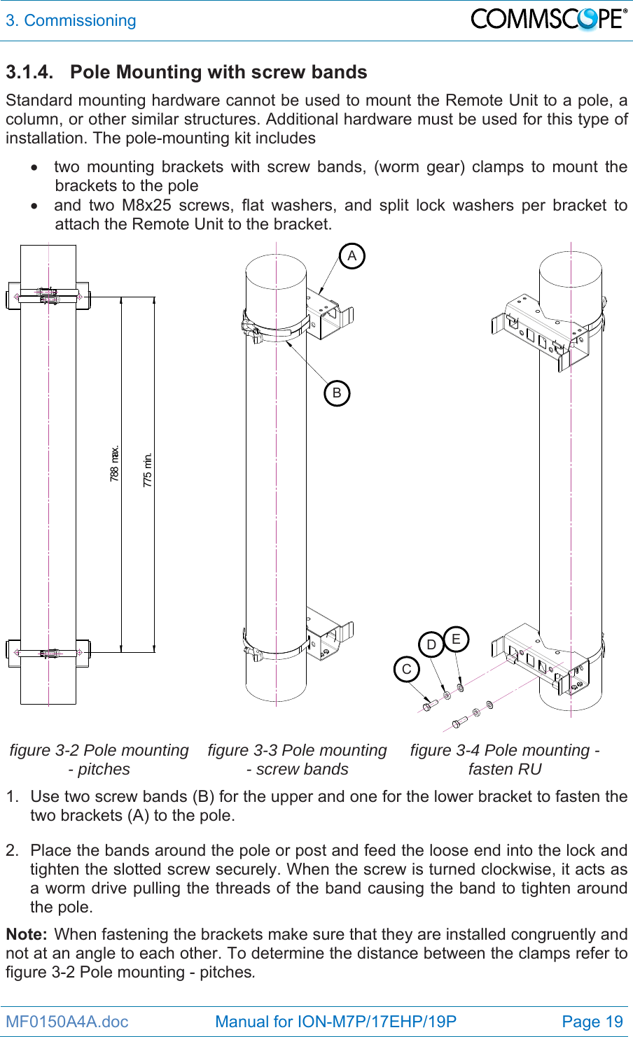 3. Commissioning  MF0150A4A.doc                   Manual for ION-M7P/17EHP/19P  Page 19 3.1.4. Pole Mounting with screw bands Standard mounting hardware cannot be used to mount the Remote Unit to a pole, a column, or other similar structures. Additional hardware must be used for this type of installation. The pole-mounting kit includes   two mounting brackets with screw bands, (worm gear) clamps to mount the brackets to the pole   and two M8x25 screws, flat washers, and split lock washers per bracket to attach the Remote Unit to the bracket. 775 min.788 max.   figure 3-2 Pole mounting - pitches  figure 3-3 Pole mounting - screw bands  figure 3-4 Pole mounting - fasten RU 1.  Use two screw bands (B) for the upper and one for the lower bracket to fasten the two brackets (A) to the pole. 2.  Place the bands around the pole or post and feed the loose end into the lock and tighten the slotted screw securely. When the screw is turned clockwise, it acts as a worm drive pulling the threads of the band causing the band to tighten around the pole. Note:  When fastening the brackets make sure that they are installed congruently and not at an angle to each other. To determine the distance between the clamps refer to figure 3-2 Pole mounting - pitches. ABCDE
