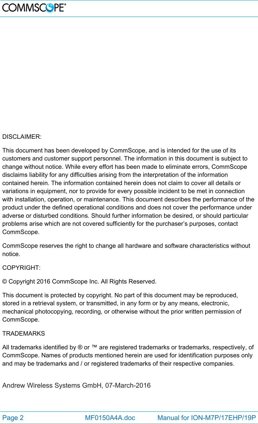   Page 2  MF0150A4A.doc            Manual for ION-M7P/17EHP/19P               DISCLAIMER: This document has been developed by CommScope, and is intended for the use of its customers and customer support personnel. The information in this document is subject to change without notice. While every effort has been made to eliminate errors, CommScope disclaims liability for any difficulties arising from the interpretation of the information contained herein. The information contained herein does not claim to cover all details or variations in equipment, nor to provide for every possible incident to be met in connection with installation, operation, or maintenance. This document describes the performance of the product under the defined operational conditions and does not cover the performance under adverse or disturbed conditions. Should further information be desired, or should particular problems arise which are not covered sufficiently for the purchaser’s purposes, contact CommScope. CommScope reserves the right to change all hardware and software characteristics without notice. COPYRIGHT: © Copyright 2016 CommScope Inc. All Rights Reserved. This document is protected by copyright. No part of this document may be reproduced, stored in a retrieval system, or transmitted, in any form or by any means, electronic, mechanical photocopying, recording, or otherwise without the prior written permission of CommScope. TRADEMARKS All trademarks identified by ® or ™ are registered trademarks or trademarks, respectively, of CommScope. Names of products mentioned herein are used for identification purposes only and may be trademarks and / or registered trademarks of their respective companies.  Andrew Wireless Systems GmbH, 07-March-2016  