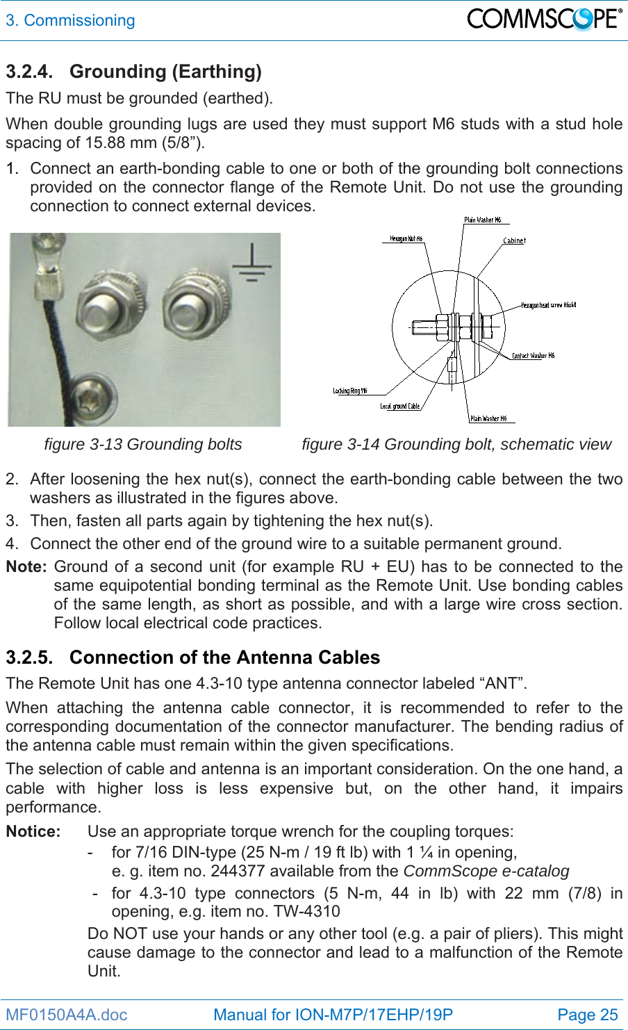 3. Commissioning  MF0150A4A.doc                   Manual for ION-M7P/17EHP/19P  Page 25 3.2.4. Grounding (Earthing) The RU must be grounded (earthed). When double grounding lugs are used they must support M6 studs with a stud hole spacing of 15.88 mm (5/8”). 1.  Connect an earth-bonding cable to one or both of the grounding bolt connections provided on the connector flange of the Remote Unit. Do not use the grounding connection to connect external devices. figure 3-13 Grounding bolts  figure 3-14 Grounding bolt, schematic view 2.  After loosening the hex nut(s), connect the earth-bonding cable between the two washers as illustrated in the figures above. 3.  Then, fasten all parts again by tightening the hex nut(s). 4.  Connect the other end of the ground wire to a suitable permanent ground. Note: Ground of a second unit (for example RU + EU) has to be connected to the same equipotential bonding terminal as the Remote Unit. Use bonding cables of the same length, as short as possible, and with a large wire cross section. Follow local electrical code practices.  3.2.5. Connection of the Antenna Cables The Remote Unit has one 4.3-10 type antenna connector labeled “ANT”. When attaching the antenna cable connector, it is recommended to refer to the corresponding documentation of the connector manufacturer. The bending radius of the antenna cable must remain within the given specifications. The selection of cable and antenna is an important consideration. On the one hand, a cable with higher loss is less expensive but, on the other hand, it impairs performance.  Notice:  Use an appropriate torque wrench for the coupling torques:   -  for 7/16 DIN-type (25 N-m / 19 ft lb) with 1 ¼ in opening,      e. g. item no. 244377 available from the CommScope e-catalog   -  for 4.3-10 type connectors (5 N-m, 44 in lb) with 22 mm (7/8) in opening, e.g. item no. TW-4310 Do NOT use your hands or any other tool (e.g. a pair of pliers). This might cause damage to the connector and lead to a malfunction of the Remote Unit.  