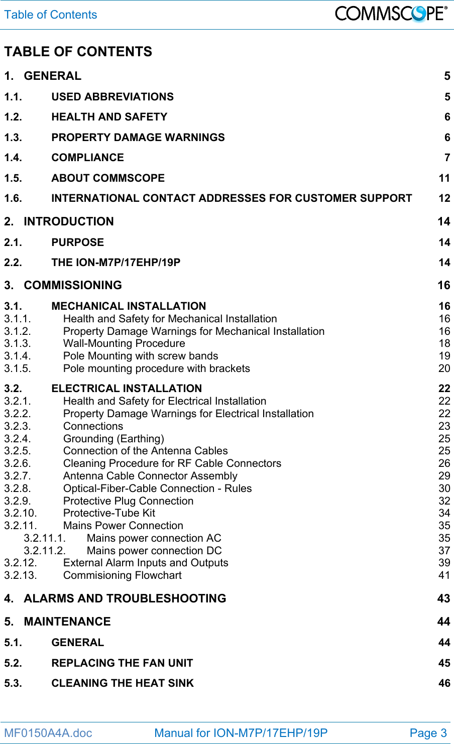 Table of Contents  MF0150A4A.doc                   Manual for ION-M7P/17EHP/19P  Page 3 TABLE OF CONTENTS 1.GENERAL 51.1.USED ABBREVIATIONS  51.2.HEALTH AND SAFETY  61.3.PROPERTY DAMAGE WARNINGS  61.4.COMPLIANCE 71.5.ABOUT COMMSCOPE  111.6.INTERNATIONAL CONTACT ADDRESSES FOR CUSTOMER SUPPORT  122.INTRODUCTION 142.1.PURPOSE 142.2.THE ION-M7P/17EHP/19P  143.COMMISSIONING 163.1.MECHANICAL INSTALLATION  163.1.1.Health and Safety for Mechanical Installation  163.1.2.Property Damage Warnings for Mechanical Installation  163.1.3.Wall-Mounting Procedure  183.1.4.Pole Mounting with screw bands  193.1.5.Pole mounting procedure with brackets  203.2.ELECTRICAL INSTALLATION  223.2.1.Health and Safety for Electrical Installation  223.2.2.Property Damage Warnings for Electrical Installation  223.2.3.Connections 233.2.4.Grounding (Earthing)  253.2.5.Connection of the Antenna Cables  253.2.6.Cleaning Procedure for RF Cable Connectors  263.2.7.Antenna Cable Connector Assembly  293.2.8.Optical-Fiber-Cable Connection - Rules  303.2.9.Protective Plug Connection  323.2.10.Protective-Tube Kit  343.2.11.Mains Power Connection  353.2.11.1.Mains power connection AC  353.2.11.2.Mains power connection DC  373.2.12.External Alarm Inputs and Outputs  393.2.13.Commisioning Flowchart  414.ALARMS AND TROUBLESHOOTING  435.MAINTENANCE 445.1.GENERAL 445.2.REPLACING THE FAN UNIT  455.3.CLEANING THE HEAT SINK  46  