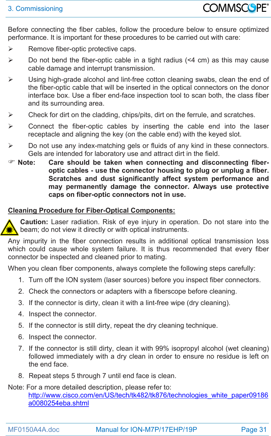 3. Commissioning  MF0150A4A.doc                   Manual for ION-M7P/17EHP/19P  Page 31 Before connecting the fiber cables, follow the procedure below to ensure optimized performance. It is important for these procedures to be carried out with care:   Remove fiber-optic protective caps.   Do not bend the fiber-optic cable in a tight radius (&lt;4 cm) as this may cause cable damage and interrupt transmission.   Using high-grade alcohol and lint-free cotton cleaning swabs, clean the end of the fiber-optic cable that will be inserted in the optical connectors on the donor interface box. Use a fiber end-face inspection tool to scan both, the class fiber and its surrounding area.    Check for dirt on the cladding, chips/pits, dirt on the ferrule, and scratches.   Connect the fiber-optic cables by inserting the cable end into the laser receptacle and aligning the key (on the cable end) with the keyed slot.   Do not use any index-matching gels or fluids of any kind in these connectors. Gels are intended for laboratory use and attract dirt in the field.  Note:  Care should be taken when connecting and disconnecting fiber-optic cables - use the connector housing to plug or unplug a fiber. Scratches and dust significantly affect system performance and may permanently damage the connector. Always use protective caps on fiber-optic connectors not in use.  Cleaning Procedure for Fiber-Optical Components: Caution: Laser radiation. Risk of eye injury in operation. Do not stare into the beam; do not view it directly or with optical instruments. Any impurity in the fiber connection results in additional optical transmission loss which could cause whole system failure. It is thus recommended that every fiber connector be inspected and cleaned prior to mating. When you clean fiber components, always complete the following steps carefully: 1.  Turn off the ION system (laser sources) before you inspect fiber connectors. 2.  Check the connectors or adapters with a fiberscope before cleaning. 3.  If the connector is dirty, clean it with a lint-free wipe (dry cleaning). 4. Inspect the connector. 5.  If the connector is still dirty, repeat the dry cleaning technique. 6. Inspect the connector. 7.  If the connector is still dirty, clean it with 99% isopropyl alcohol (wet cleaning) followed immediately with a dry clean in order to ensure no residue is left on the end face. 8.  Repeat steps 5 through 7 until end face is clean. Note: For a more detailed description, please refer to:  http://www.cisco.com/en/US/tech/tk482/tk876/technologies_white_paper09186a0080254eba.shtml 