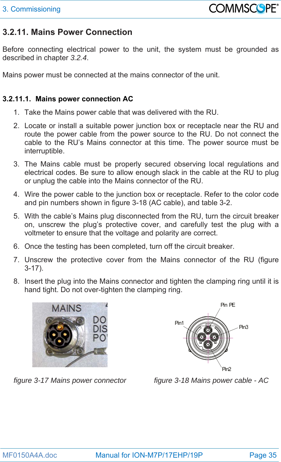 3. Commissioning  MF0150A4A.doc                   Manual for ION-M7P/17EHP/19P  Page 35 3.2.11. Mains Power Connection  Before connecting electrical power to the unit, the system must be grounded as described in chapter 3.2.4.  Mains power must be connected at the mains connector of the unit.  3.2.11.1.  Mains power connection AC 1.  Take the Mains power cable that was delivered with the RU. 2.  Locate or install a suitable power junction box or receptacle near the RU and route the power cable from the power source to the RU. Do not connect the cable to the RU’s Mains connector at this time. The power source must be interruptible. 3.  The Mains cable must be properly secured observing local regulations and electrical codes. Be sure to allow enough slack in the cable at the RU to plug or unplug the cable into the Mains connector of the RU. 4.  Wire the power cable to the junction box or receptacle. Refer to the color code and pin numbers shown in figure 3-18 (AC cable), and table 3-2. 5.  With the cable’s Mains plug disconnected from the RU, turn the circuit breaker on, unscrew the plug’s protective cover, and carefully test the plug with a voltmeter to ensure that the voltage and polarity are correct. 6.  Once the testing has been completed, turn off the circuit breaker. 7.  Unscrew the protective cover from the Mains connector of the RU (figure 3-17). 8.  Insert the plug into the Mains connector and tighten the clamping ring until it is hand tight. Do not over-tighten the clamping ring.   Pin PEPin1Pin2Pin3 figure 3-17 Mains power connector  figure 3-18 Mains power cable - AC  