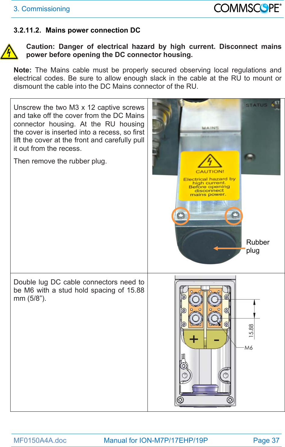 3. Commissioning  MF0150A4A.doc                   Manual for ION-M7P/17EHP/19P  Page 37 3.2.11.2.  Mains power connection DC  Caution: Danger of electrical hazard by high current. Disconnect mains power before opening the DC connector housing. Note: The Mains cable must be properly secured observing local regulations and electrical codes. Be sure to allow enough slack in the cable at the RU to mount or dismount the cable into the DC Mains connector of the RU.  Unscrew the two M3 x 12 captive screws and take off the cover from the DC Mains connector housing. At the RU housing the cover is inserted into a recess, so first lift the cover at the front and carefully pull it out from the recess. Then remove the rubber plug.  Double lug DC cable connectors need to be M6 with a stud hold spacing of 15.88 mm (5/8”).  Rubber plug 