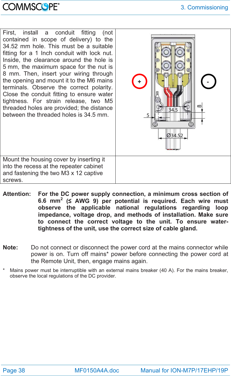  3. Commissioning Page 38            MF0150A4A.doc             Manual for ION-M7P/17EHP/19P  First, install a conduit fitting (not contained in scope of delivery) to the 34.52 mm hole. This must be a suitable fitting for a 1 Inch conduit with lock nut.  Inside, the clearance around the hole is 5 mm, the maximum space for the nut is 8 mm. Then, insert your wiring through the opening and mount it to the M6 mains terminals. Observe the correct polarity. Close the conduit fitting to ensure water tightness. For strain release, two M5 threaded holes are provided; the distance between the threaded holes is 34.5 mm.  Mount the housing cover by inserting it into the recess at the repeater cabinet and fastening the two M3 x 12 captive screws.   Attention:  For the DC power supply connection, a minimum cross section of 6.6 mm2 (≤ AWG 9) per potential is required. Each wire must observe the applicable national regulations regarding loop impedance, voltage drop, and methods of installation. Make sure to connect the correct voltage to the unit. To ensure water-tightness of the unit, use the correct size of cable gland.  Note:   Do not connect or disconnect the power cord at the mains connector while power is on. Turn off mains* power before connecting the power cord at the Remote Unit, then, engage mains again. *   Mains power must be interruptible with an external mains breaker (40 A). For the mains breaker, observe the local regulations of the DC provider.  +- 