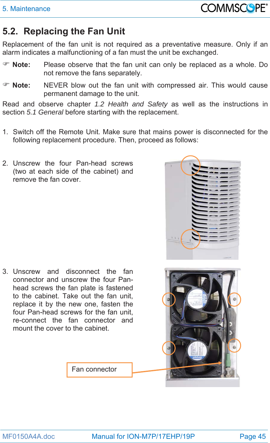 5. Maintenance  MF0150A4A.doc                   Manual for ION-M7P/17EHP/19P  Page 45 5.2.  Replacing the Fan Unit Replacement of the fan unit is not required as a preventative measure. Only if an alarm indicates a malfunctioning of a fan must the unit be exchanged.  Note:  Please observe that the fan unit can only be replaced as a whole. Do not remove the fans separately.  Note:  NEVER blow out the fan unit with compressed air. This would cause permanent damage to the unit. Read and observe chapter 1.2 Health and Safety as well as the instructions in section 5.1 General before starting with the replacement.   1.  Switch off the Remote Unit. Make sure that mains power is disconnected for the following replacement procedure. Then, proceed as follows:  2. Unscrew the four Pan-head screws (two at each side of the cabinet) and remove the fan cover.     3. Unscrew and disconnect the fan connector and unscrew the four Pan-head screws the fan plate is fastened to the cabinet. Take out the fan unit, replace it by the new one, fasten the four Pan-head screws for the fan unit, re-connect the fan connector and mount the cover to the cabinet.     Fan connector 