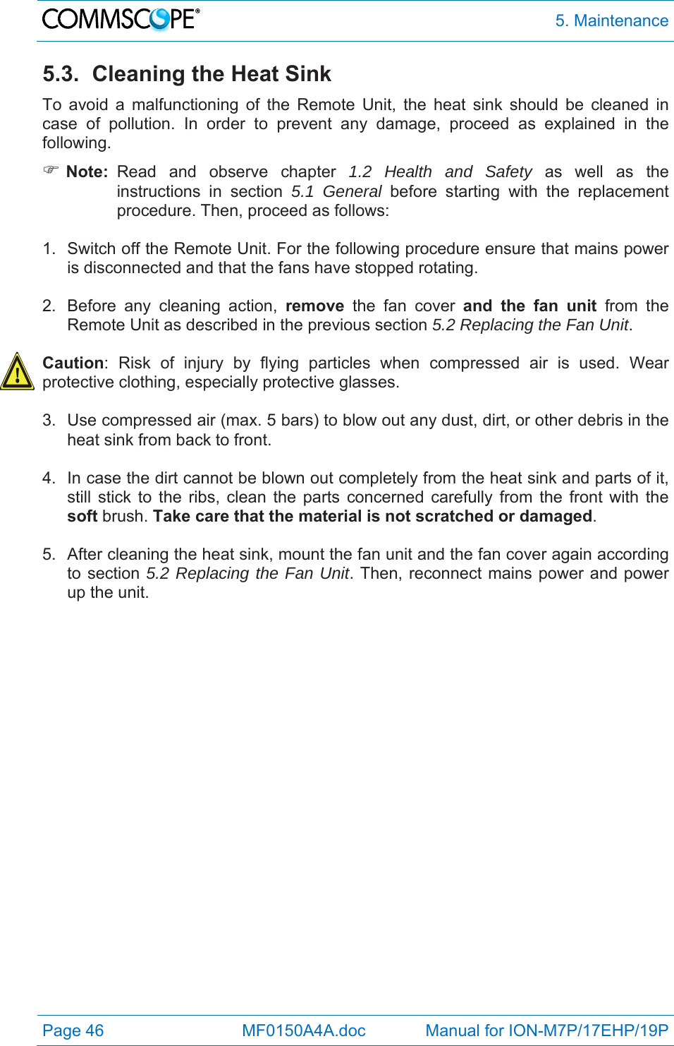  5. Maintenance Page 46            MF0150A4A.doc             Manual for ION-M7P/17EHP/19P 5.3.  Cleaning the Heat Sink To avoid a malfunctioning of the Remote Unit, the heat sink should be cleaned in case of pollution. In order to prevent any damage, proceed as explained in the following.   Note:  Read and observe chapter 1.2 Health and Safety as well as the instructions in section 5.1 General before starting with the replacement procedure. Then, proceed as follows:  1.  Switch off the Remote Unit. For the following procedure ensure that mains power is disconnected and that the fans have stopped rotating.  2.  Before any cleaning action, remove the fan cover and the fan unit from the Remote Unit as described in the previous section 5.2 Replacing the Fan Unit.  Caution: Risk of injury by flying particles when compressed air is used. Wear protective clothing, especially protective glasses.  3.  Use compressed air (max. 5 bars) to blow out any dust, dirt, or other debris in the heat sink from back to front.  4.  In case the dirt cannot be blown out completely from the heat sink and parts of it, still stick to the ribs, clean the parts concerned carefully from the front with the soft brush. Take care that the material is not scratched or damaged.  5.  After cleaning the heat sink, mount the fan unit and the fan cover again according to section 5.2 Replacing the Fan Unit. Then, reconnect mains power and power up the unit.  