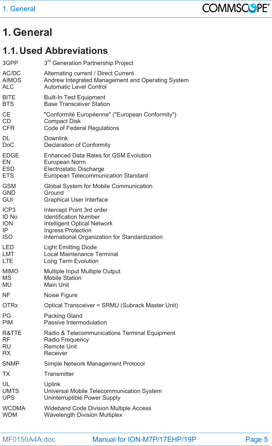 1. General  MF0150A4A.doc                   Manual for ION-M7P/17EHP/19P  Page 5 1. General 1.1. Used  Abbreviations 3GPP   3rd Generation Partnership Project AC/DC    Alternating current / Direct Current AIMOS   Andrew Integrated Management and Operating System ALC   Automatic Level Control BITE   Built-In Test Equipment BTS    Base Transceiver Station CE    &quot;Conformité Européenne&quot; (&quot;European Conformity&quot;) CD   Compact Disk CFR    Code of Federal Regulations DL   Downlink DoC    Declaration of Conformity EDGE    Enhanced Data Rates for GSM Evolution EN   European Norm ESD   Electrostatic Discharge ETS    European Telecommunication Standard GSM    Global System for Mobile Communication GND   Ground GUI   Graphical User Interface ICP3    Intercept Point 3rd order ID No    Identification Number ION   Intelligent Optical Network IP   Ingress Protection ISO    International Organization for Standardization LED    Light Emitting Diode LMT    Local Maintenance Terminal LTE    Long Term Evolution MIMO    Multiple Input Multiple Output MS   Mobile Station MU   Main Unit NF   Noise Figure OTRx    Optical Transceiver = SRMU (Subrack Master Unit) PG   Packing Gland PIM   Passive Intermodulation R&amp;TTE   Radio &amp; Telecommunications Terminal Equipment RF   Radio Frequency RU   Remote Unit RX   Receiver SNMP    Simple Network Management Protocol TX   Transmitter UL   Uplink UMTS    Universal Mobile Telecommunication System UPS   Uninterruptible Power Supply WCDMA  Wideband Code Division Multiple Access WDM   Wavelength Division Multiplex  