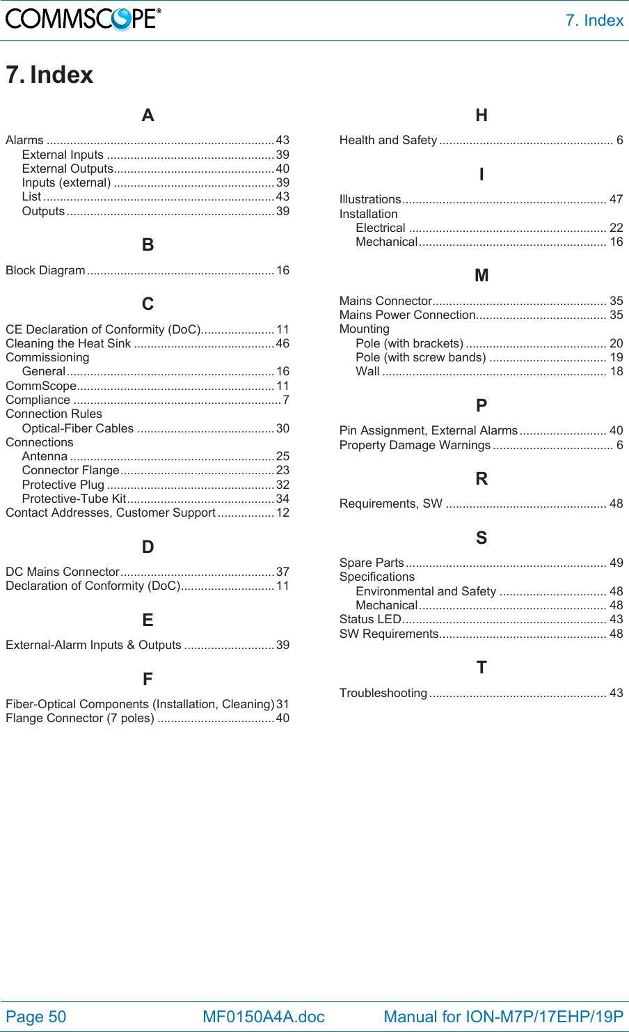  7. Index Page 50            MF0150A4A.doc             Manual for ION-M7P/17EHP/19P 7. Index AAlarms .................................................................... 43 External Inputs .................................................. 39 External Outputs ................................................ 40 Inputs (external) ................................................ 39 List ..................................................................... 43 Outputs .............................................................. 39 BBlock Diagram ........................................................ 16 CCE Declaration of Conformity (DoC) ...................... 11 Cleaning the Heat Sink .......................................... 46 Commissioning General .............................................................. 16 CommScope ........................................................... 11 Compliance .............................................................. 7 Connection Rules Optical-Fiber Cables ......................................... 30 Connections Antenna ............................................................. 25 Connector Flange .............................................. 23 Protective Plug .................................................. 32 Protective-Tube Kit ............................................ 34 Contact Addresses, Customer Support ................. 12 DDC Mains Connector .............................................. 37 Declaration of Conformity (DoC) ............................ 11 EExternal-Alarm Inputs &amp; Outputs ........................... 39 FFiber-Optical Components (Installation, Cleaning) 31 Flange Connector (7 poles) ................................... 40 HHealth and Safety .................................................... 6 IIllustrations .............................................................  47 Installation Electrical ........................................................... 22 Mechanical ........................................................  16 MMains Connector .................................................... 35 Mains Power Connection....................................... 35 Mounting Pole (with brackets) .......................................... 20 Pole (with screw bands) ................................... 19 Wall ................................................................... 18 PPin Assignment, External Alarms .......................... 40 Property Damage Warnings .................................... 6 RRequirements, SW ................................................ 48 SSpare Parts ............................................................ 49 Specifications Environmental and Safety ................................ 48 Mechanical ........................................................  48 Status LED ............................................................. 43 SW Requirements.................................................. 48 TTroubleshooting .....................................................  43     