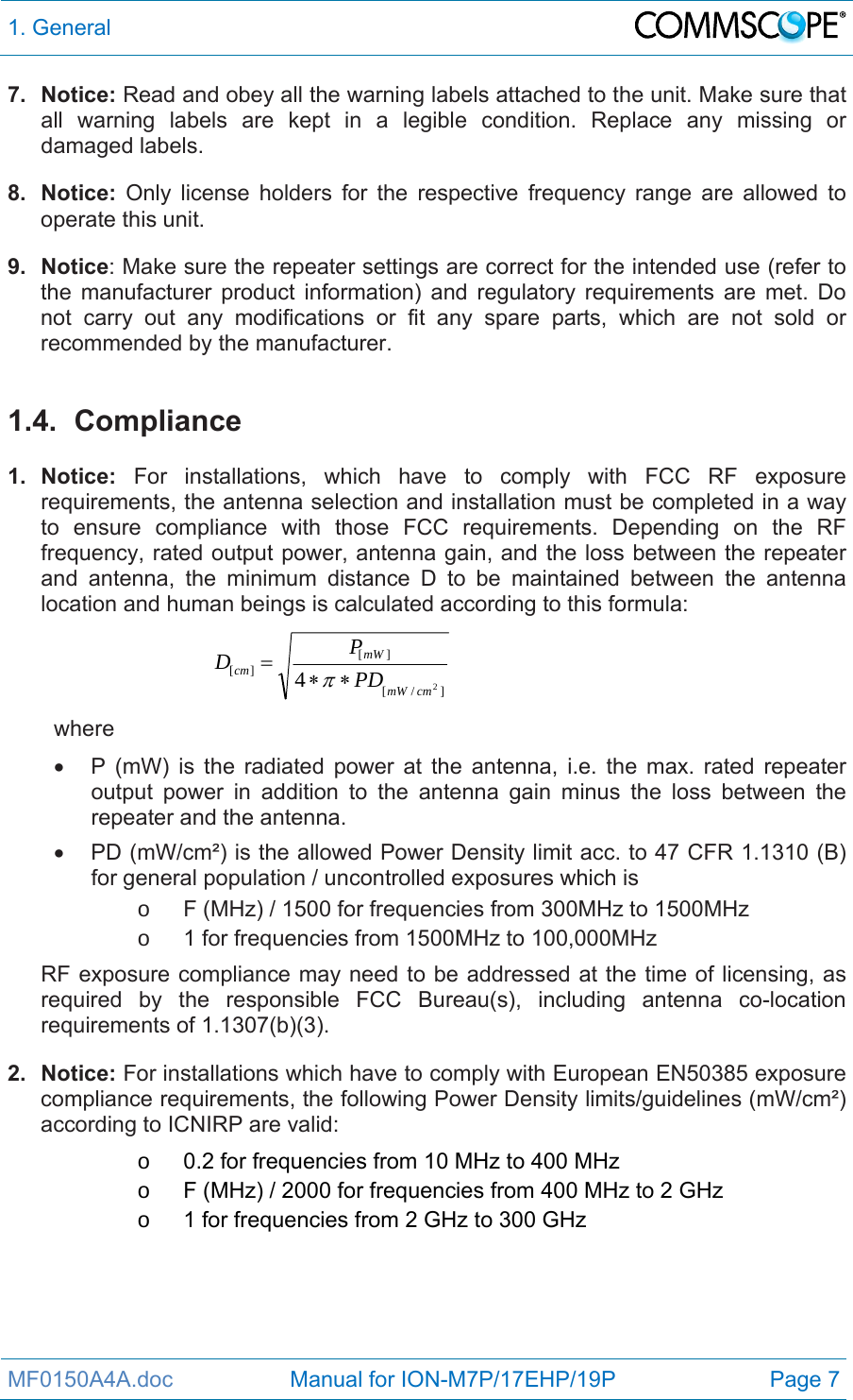 1. General  MF0150A4A.doc                   Manual for ION-M7P/17EHP/19P  Page 7 7. Notice: Read and obey all the warning labels attached to the unit. Make sure that all warning labels are kept in a legible condition. Replace any missing or damaged labels. 8. Notice: Only license holders for the respective frequency range are allowed to operate this unit. 9. Notice: Make sure the repeater settings are correct for the intended use (refer to the manufacturer product information) and regulatory requirements are met. Do not carry out any modifications or fit any spare parts, which are not sold or recommended by the manufacturer.  1.4. Compliance  1. Notice: For installations, which have to comply with FCC RF exposure requirements, the antenna selection and installation must be completed in a way to ensure compliance with those FCC requirements. Depending on the RF frequency, rated output power, antenna gain, and the loss between the repeater and antenna, the minimum distance D to be maintained between the antenna location and human beings is calculated according to this formula:  ]/[][][24cmmWmWcm PDPD  where   P (mW) is the radiated power at the antenna, i.e. the max. rated repeater output power in addition to the antenna gain minus the loss between the repeater and the antenna.   PD (mW/cm²) is the allowed Power Density limit acc. to 47 CFR 1.1310 (B) for general population / uncontrolled exposures which is o  F (MHz) / 1500 for frequencies from 300MHz to 1500MHz o  1 for frequencies from 1500MHz to 100,000MHz RF exposure compliance may need to be addressed at the time of licensing, as required by the responsible FCC Bureau(s), including antenna co-location requirements of 1.1307(b)(3). 2. Notice: For installations which have to comply with European EN50385 exposure compliance requirements, the following Power Density limits/guidelines (mW/cm²) according to ICNIRP are valid: o  0.2 for frequencies from 10 MHz to 400 MHz o  F (MHz) / 2000 for frequencies from 400 MHz to 2 GHz o  1 for frequencies from 2 GHz to 300 GHz  