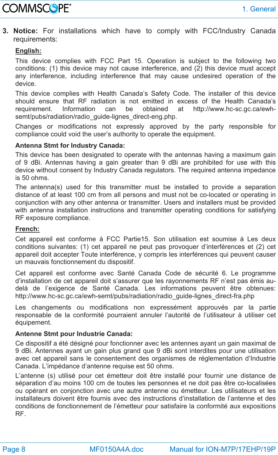  1. General Page 8            MF0150A4A.doc             Manual for ION-M7P/17EHP/19P 3. Notice: For installations which have to comply with FCC/Industry Canada requirements: English: This device complies with FCC Part 15. Operation is subject to the following two conditions: (1) this device may not cause interference, and (2) this device must accept any interference, including interference that may cause undesired operation of the device. This device complies with Health Canada’s Safety Code. The installer of this device should ensure that RF radiation is not emitted in excess of the Health Canada’s requirement. Information can be obtained at http://www.hc-sc.gc.ca/ewh-semt/pubs/radiation/radio_guide-lignes_direct-eng.php. Changes or modifications not expressly approved by the party responsible for compliance could void the user’s authority to operate the equipment. Antenna Stmt for Industry Canada: This device has been designated to operate with the antennas having a maximum gain of 9 dBi. Antennas having a gain greater than 9 dBi are prohibited for use with this device without consent by Industry Canada regulators. The required antenna impedance is 50 ohms. The antenna(s) used for this transmitter must be installed to provide a separation distance of at least 100 cm from all persons and must not be co-located or operating in conjunction with any other antenna or transmitter. Users and installers must be provided with antenna installation instructions and transmitter operating conditions for satisfying RF exposure compliance. French: Cet appareil est conforme à FCC Partie15. Son utilisation est soumise à Les deux conditions suivantes: (1) cet appareil ne peut pas provoquer d’interférences et (2) cet appareil doit accepter Toute interférence, y compris les interférences qui peuvent causer un mauvais fonctionnement du dispositif. Cet appareil est conforme avec Santé Canada Code de sécurité 6. Le programme d’installation de cet appareil doit s’assurer que les rayonnements RF n’est pas émis au-delà de I’exigence de Santé Canada. Les informations peuvent être obtenues: http://www.hc-sc.gc.ca/ewh-semt/pubs/radiation/radio_guide-lignes_direct-fra.php Les changements ou modifications non expressément approuvés par la partie responsable de la conformité pourraient annuler l’autorité de l’utilisateur à utiliser cet équipement. Antenne Stmt pour Industrie Canada:  Ce dispositif a été désigné pour fonctionner avec les antennes ayant un gain maximal de 9 dBi. Antennes ayant un gain plus grand que 9 dBi sont interdites pour une utilisation avec cet appareil sans le consentement des organismes de réglementation d’Industrie Canada. L’impédance d’antenne requise est 50 ohms. L’antenne (s) utilisé pour cet émetteur doit être installé pour fournir une distance de séparation d’au moins 100 cm de toutes les personnes et ne doit pas être co-localisées ou opérant en conjonction avec une autre antenne ou émetteur. Les utilisateurs et les installateurs doivent être fournis avec des instructions d’installation de l’antenne et des conditions de fonctionnement de l’émetteur pour satisfaire la conformité aux expositions RF.  