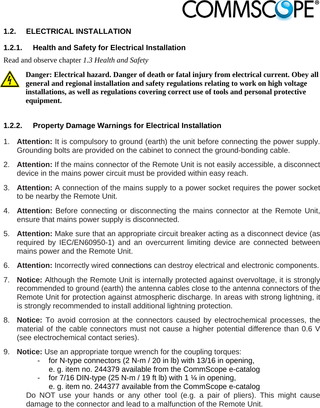                            1.2. ELECTRICAL INSTALLATION 1.2.1.  Health and Safety for Electrical Installation Read and observe chapter 1.3 Health and Safety Danger: Electrical hazard. Danger of death or fatal injury from electrical current. Obey all general and regional installation and safety regulations relating to work on high voltage installations, as well as regulations covering correct use of tools and personal protective equipment.  1.2.2.  Property Damage Warnings for Electrical Installation 1.  Attention: It is compulsory to ground (earth) the unit before connecting the power supply. Grounding bolts are provided on the cabinet to connect the ground-bonding cable.  2.  Attention: If the mains connector of the Remote Unit is not easily accessible, a disconnect device in the mains power circuit must be provided within easy reach. 3.  Attention: A connection of the mains supply to a power socket requires the power socket to be nearby the Remote Unit. 4.  Attention: Before connecting or disconnecting the mains connector at the Remote Unit, ensure that mains power supply is disconnected. 5.  Attention: Make sure that an appropriate circuit breaker acting as a disconnect device (as required by IEC/EN60950-1) and an overcurrent limiting device are connected between mains power and the Remote Unit. 6.  Attention: Incorrectly wired connections can destroy electrical and electronic components.  7.  Notice: Although the Remote Unit is internally protected against overvoltage, it is strongly recommended to ground (earth) the antenna cables close to the antenna connectors of the Remote Unit for protection against atmospheric discharge. In areas with strong lightning, it is strongly recommended to install additional lightning protection. 8.  Notice: To avoid corrosion at the connectors caused by electrochemical processes, the material of the cable connectors must not cause a higher potential difference than 0.6 V (see electrochemical contact series). 9.  Notice: Use an appropriate torque wrench for the coupling torques:   -  for N-type connectors (2 N-m / 20 in lb) with 13/16 in opening,      e. g. item no. 244379 available from the CommScope e-catalog   -  for 7/16 DIN-type (25 N-m / 19 ft lb) with 1 ¼ in opening,      e. g. item no. 244377 available from the CommScope e-catalog Do NOT use your hands or any other tool (e.g. a pair of pliers). This might cause damage to the connector and lead to a malfunction of the Remote Unit. 