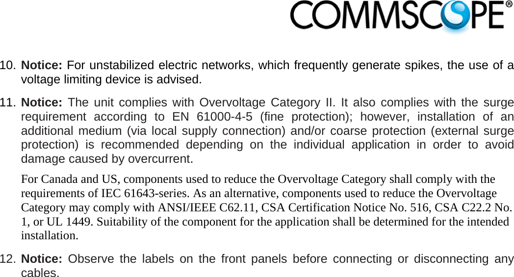                            10. Notice: For unstabilized electric networks, which frequently generate spikes, the use of a voltage limiting device is advised. 11. Notice: The unit complies with Overvoltage Category II. It also complies with the surge requirement according to EN 61000-4-5 (fine protection); however, installation of an additional medium (via local supply connection) and/or coarse protection (external surge protection) is recommended depending on the individual application in order to avoid damage caused by overcurrent. For Canada and US, components used to reduce the Overvoltage Category shall comply with the requirements of IEC 61643-series. As an alternative, components used to reduce the Overvoltage Category may comply with ANSI/IEEE C62.11, CSA Certification Notice No. 516, CSA C22.2 No. 1, or UL 1449. Suitability of the component for the application shall be determined for the intended installation. 12. Notice: Observe the labels on the front panels before connecting or disconnecting any cables. 