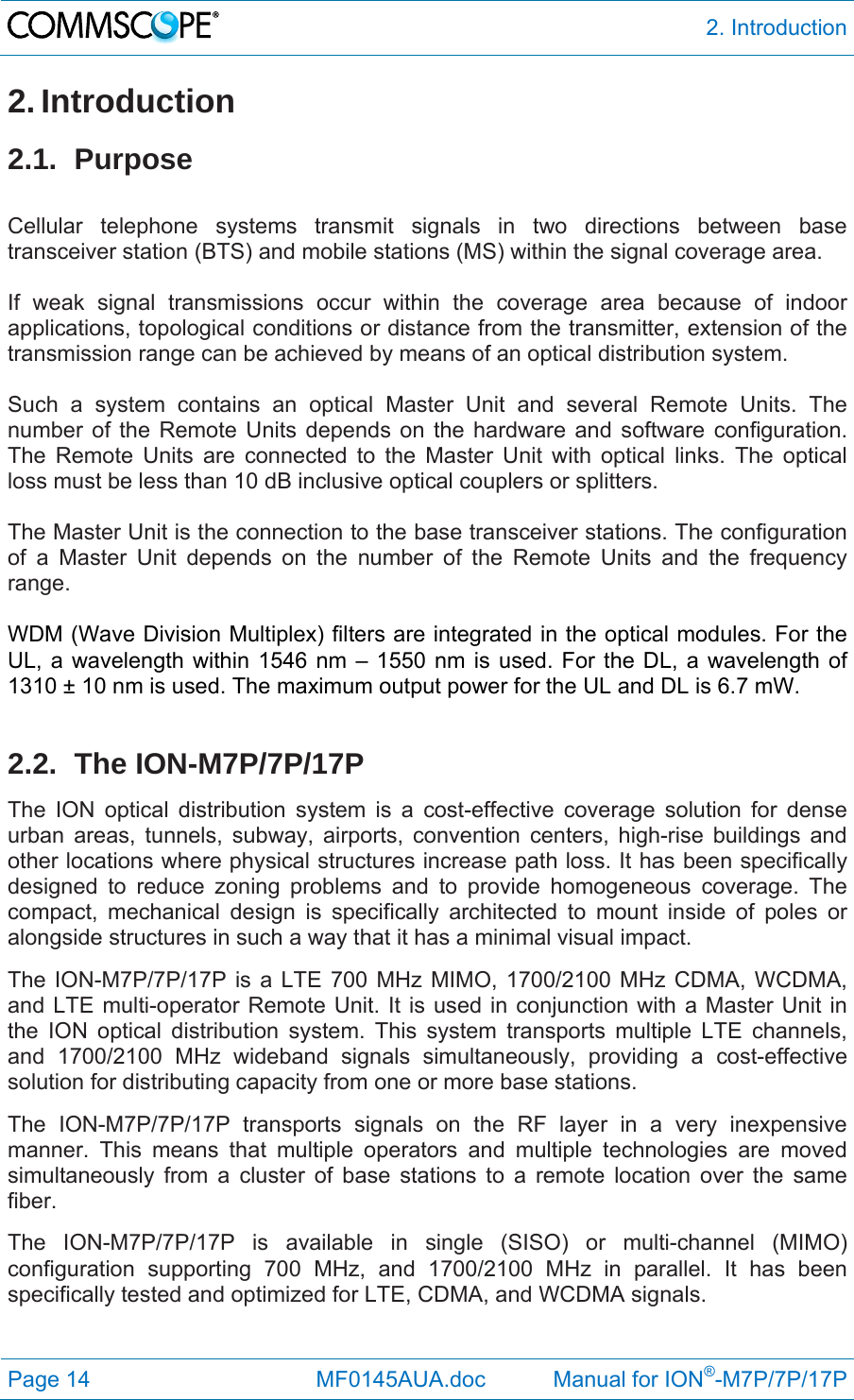  2. Introduction Page 14              MF0145AUA.doc           Manual for ION®-M7P/7P/17P 2. Introduction 2.1. Purpose  Cellular telephone systems transmit signals in two directions between base transceiver station (BTS) and mobile stations (MS) within the signal coverage area.  If weak signal transmissions occur within the coverage area because of indoor applications, topological conditions or distance from the transmitter, extension of the transmission range can be achieved by means of an optical distribution system.  Such a system contains an optical Master Unit and several Remote Units. The number of the Remote Units depends on the hardware and software configuration. The Remote Units are connected to the Master Unit with optical links. The optical loss must be less than 10 dB inclusive optical couplers or splitters.  The Master Unit is the connection to the base transceiver stations. The configuration of a Master Unit depends on the number of the Remote Units and the frequency range.   WDM (Wave Division Multiplex) filters are integrated in the optical modules. For the UL, a wavelength within 1546 nm – 1550 nm is used. For the DL, a wavelength of 1310 ± 10 nm is used. The maximum output power for the UL and DL is 6.7 mW.  2.2. The ION-M7P/7P/17P The ION optical distribution system is a cost-effective coverage solution for dense urban areas, tunnels, subway, airports, convention centers, high-rise buildings and other locations where physical structures increase path loss. It has been specifically designed to reduce zoning problems and to provide homogeneous coverage. The compact, mechanical design is specifically architected to mount inside of poles or alongside structures in such a way that it has a minimal visual impact. The ION-M7P/7P/17P is a LTE 700 MHz MIMO, 1700/2100 MHz CDMA, WCDMA, and LTE multi-operator Remote Unit. It is used in conjunction with a Master Unit in the ION optical distribution system. This system transports multiple LTE channels, and 1700/2100 MHz wideband signals simultaneously, providing a cost-effective solution for distributing capacity from one or more base stations. The ION-M7P/7P/17P transports signals on the RF layer in a very inexpensive manner. This means that multiple operators and multiple technologies are moved simultaneously from a cluster of base stations to a remote location over the same fiber.  The ION-M7P/7P/17P is available in single (SISO) or multi-channel (MIMO) configuration supporting 700 MHz, and 1700/2100 MHz in parallel. It has been specifically tested and optimized for LTE, CDMA, and WCDMA signals. 