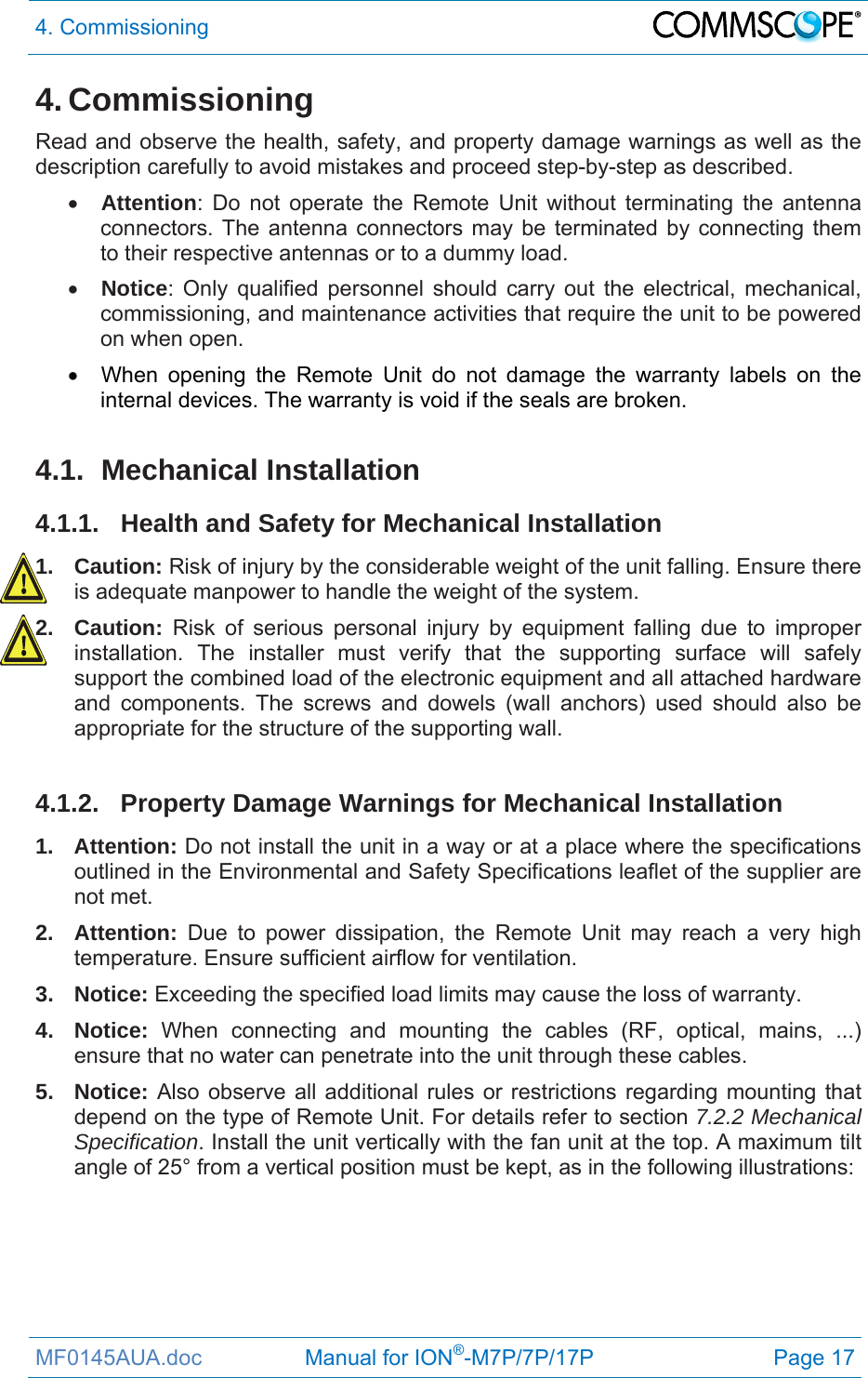4. Commissioning  MF0145AUA.doc                 Manual for ION®-M7P/7P/17P Page 17 4. Commissioning Read and observe the health, safety, and property damage warnings as well as the description carefully to avoid mistakes and proceed step-by-step as described.  Attention: Do not operate the Remote Unit without terminating the antenna connectors. The antenna connectors may be terminated by connecting them to their respective antennas or to a dummy load.  Notice: Only qualified personnel should carry out the electrical, mechanical, commissioning, and maintenance activities that require the unit to be powered on when open.    When opening the Remote Unit do not damage the warranty labels on the internal devices. The warranty is void if the seals are broken.  4.1. Mechanical Installation 4.1.1. Health and Safety for Mechanical Installation 1. Caution: Risk of injury by the considerable weight of the unit falling. Ensure there is adequate manpower to handle the weight of the system. 2. Caution: Risk of serious personal injury by equipment falling due to improper installation. The installer must verify that the supporting surface will safely support the combined load of the electronic equipment and all attached hardware and components. The screws and dowels (wall anchors) used should also be appropriate for the structure of the supporting wall.  4.1.2.  Property Damage Warnings for Mechanical Installation 1. Attention: Do not install the unit in a way or at a place where the specifications outlined in the Environmental and Safety Specifications leaflet of the supplier are not met. 2. Attention: Due to power dissipation, the Remote Unit may reach a very high temperature. Ensure sufficient airflow for ventilation. 3. Notice: Exceeding the specified load limits may cause the loss of warranty. 4. Notice: When connecting and mounting the cables (RF, optical, mains, ...) ensure that no water can penetrate into the unit through these cables. 5. Notice: Also observe all additional rules or restrictions regarding mounting that depend on the type of Remote Unit. For details refer to section 7.2.2 Mechanical Specification. Install the unit vertically with the fan unit at the top. A maximum tilt angle of 25° from a vertical position must be kept, as in the following illustrations:  