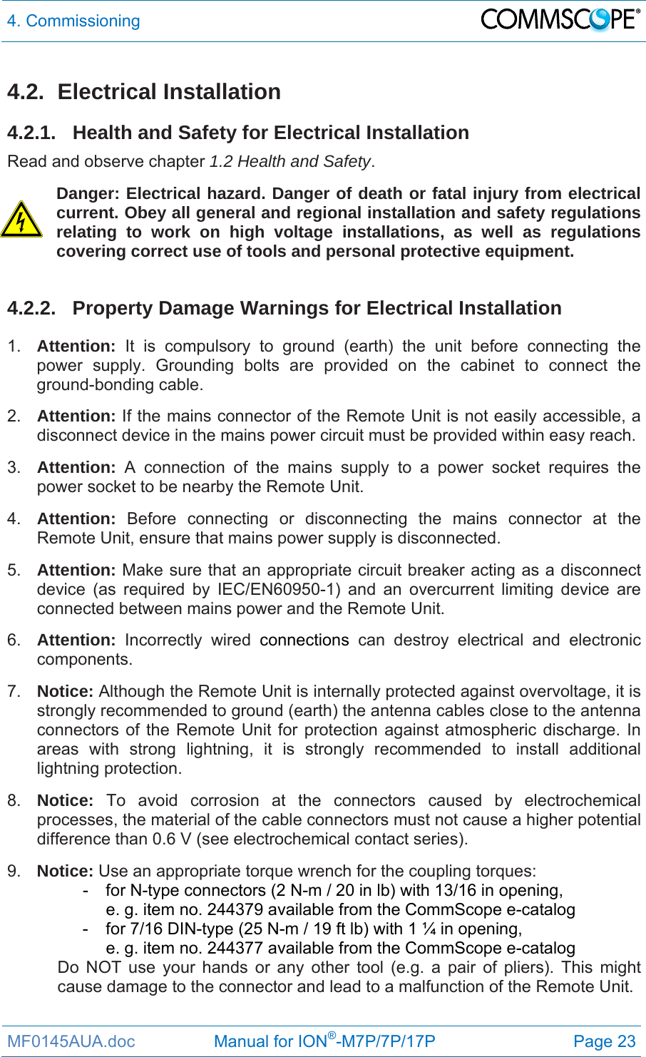 4. Commissioning  MF0145AUA.doc                 Manual for ION®-M7P/7P/17P Page 23 4.2. Electrical Installation 4.2.1.  Health and Safety for Electrical Installation Read and observe chapter 1.2 Health and Safety. Danger: Electrical hazard. Danger of death or fatal injury from electrical current. Obey all general and regional installation and safety regulations relating to work on high voltage installations, as well as regulations covering correct use of tools and personal protective equipment.  4.2.2.  Property Damage Warnings for Electrical Installation 1.  Attention: It is compulsory to ground (earth) the unit before connecting the power supply. Grounding bolts are provided on the cabinet to connect the ground-bonding cable.  2.  Attention: If the mains connector of the Remote Unit is not easily accessible, a disconnect device in the mains power circuit must be provided within easy reach. 3.  Attention: A connection of the mains supply to a power socket requires the power socket to be nearby the Remote Unit. 4.  Attention:  Before connecting or disconnecting the mains connector at the Remote Unit, ensure that mains power supply is disconnected. 5.  Attention: Make sure that an appropriate circuit breaker acting as a disconnect device (as required by IEC/EN60950-1) and an overcurrent limiting device are connected between mains power and the Remote Unit. 6.  Attention: Incorrectly wired connections can destroy electrical and electronic components.  7.  Notice: Although the Remote Unit is internally protected against overvoltage, it is strongly recommended to ground (earth) the antenna cables close to the antenna connectors of the Remote Unit for protection against atmospheric discharge. In areas with strong lightning, it is strongly recommended to install additional lightning protection. 8.  Notice: To avoid corrosion at the connectors caused by electrochemical processes, the material of the cable connectors must not cause a higher potential difference than 0.6 V (see electrochemical contact series). 9.  Notice: Use an appropriate torque wrench for the coupling torques:   -  for N-type connectors (2 N-m / 20 in lb) with 13/16 in opening,      e. g. item no. 244379 available from the CommScope e-catalog   -  for 7/16 DIN-type (25 N-m / 19 ft lb) with 1 ¼ in opening,      e. g. item no. 244377 available from the CommScope e-catalog Do NOT use your hands or any other tool (e.g. a pair of pliers). This might cause damage to the connector and lead to a malfunction of the Remote Unit. 
