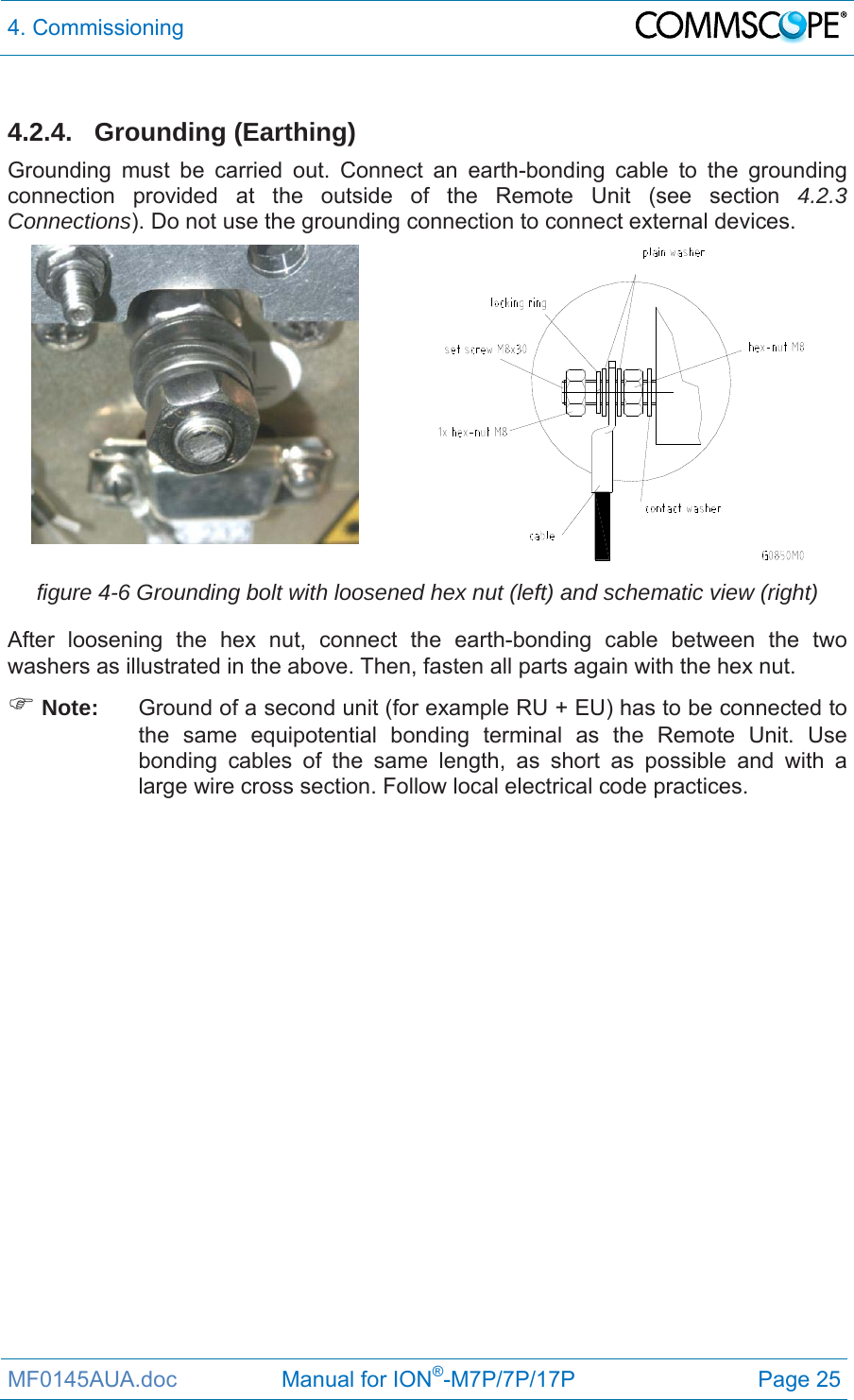 4. Commissioning  MF0145AUA.doc                 Manual for ION®-M7P/7P/17P Page 25  4.2.4. Grounding (Earthing)  Grounding must be carried out. Connect an earth-bonding cable to the grounding connection provided at the outside of the Remote Unit (see section 4.2.3 Connections). Do not use the grounding connection to connect external devices.   figure 4-6 Grounding bolt with loosened hex nut (left) and schematic view (right) After loosening the hex nut, connect the earth-bonding cable between the two washers as illustrated in the above. Then, fasten all parts again with the hex nut.  Note:  Ground of a second unit (for example RU + EU) has to be connected to the same equipotential bonding terminal as the Remote Unit. Use bonding cables of the same length, as short as possible and with a large wire cross section. Follow local electrical code practices. 