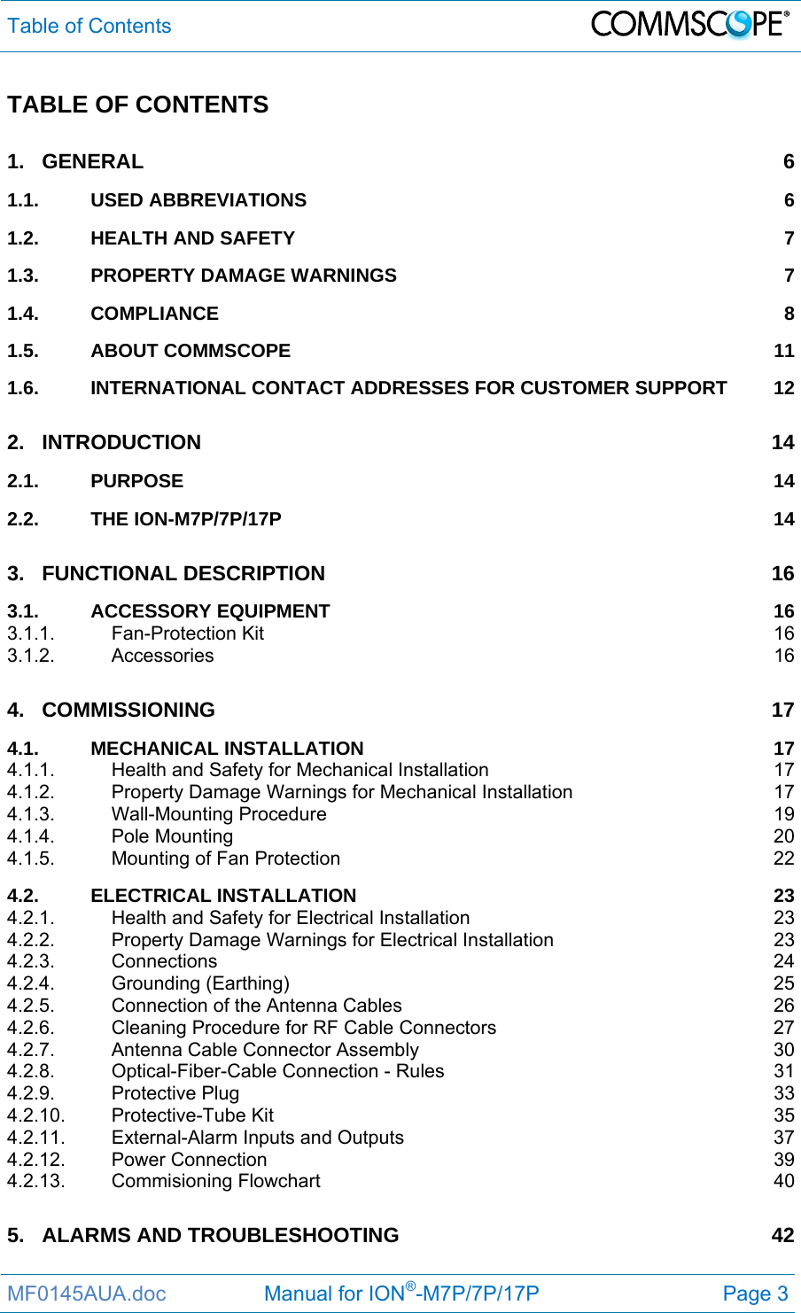 Table of Contents  MF0145AUA.doc                 Manual for ION®-M7P/7P/17P Page 3 TABLE OF CONTENTS 1.GENERAL 61.1.USED ABBREVIATIONS  61.2.HEALTH AND SAFETY  71.3.PROPERTY DAMAGE WARNINGS  71.4.COMPLIANCE 81.5.ABOUT COMMSCOPE  111.6.INTERNATIONAL CONTACT ADDRESSES FOR CUSTOMER SUPPORT  122.INTRODUCTION 142.1.PURPOSE 142.2.THE ION-M7P/7P/17P  143.FUNCTIONAL DESCRIPTION  163.1.ACCESSORY EQUIPMENT  163.1.1.Fan-Protection Kit  163.1.2.Accessories 164.COMMISSIONING 174.1.MECHANICAL INSTALLATION  174.1.1.Health and Safety for Mechanical Installation  174.1.2.Property Damage Warnings for Mechanical Installation  174.1.3.Wall-Mounting Procedure  194.1.4.Pole Mounting  204.1.5.Mounting of Fan Protection  224.2.ELECTRICAL INSTALLATION  234.2.1.Health and Safety for Electrical Installation  234.2.2.Property Damage Warnings for Electrical Installation  234.2.3.Connections 244.2.4.Grounding (Earthing)  254.2.5.Connection of the Antenna Cables  264.2.6.Cleaning Procedure for RF Cable Connectors  274.2.7.Antenna Cable Connector Assembly  304.2.8.Optical-Fiber-Cable Connection - Rules  314.2.9.Protective Plug  334.2.10.Protective-Tube Kit  354.2.11.External-Alarm Inputs and Outputs  374.2.12.Power Connection  394.2.13.Commisioning Flowchart  405.ALARMS AND TROUBLESHOOTING  42