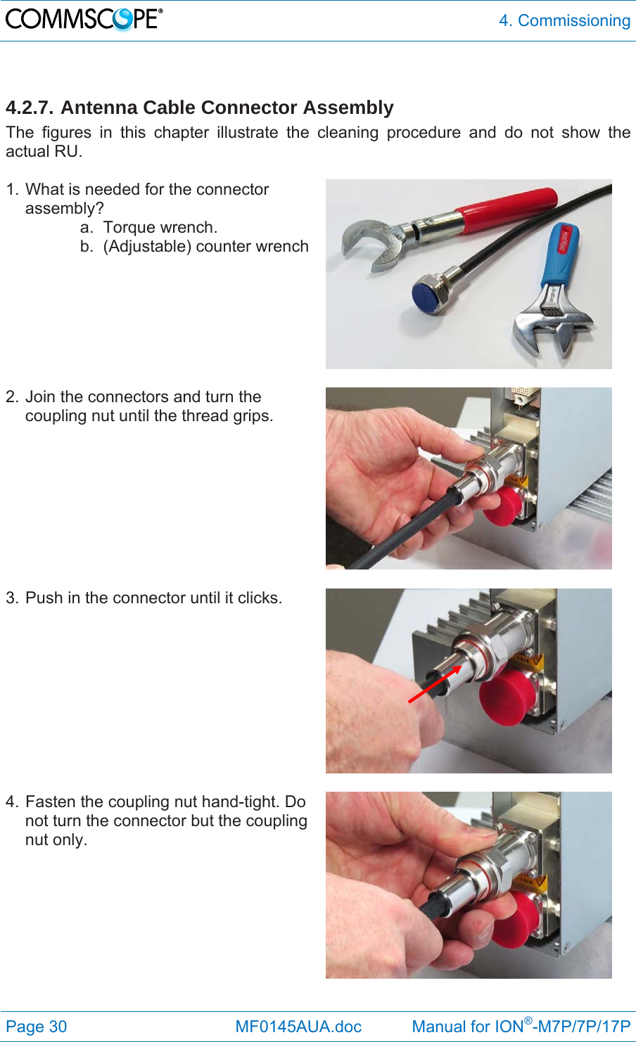  4. Commissioning Page 30              MF0145AUA.doc           Manual for ION®-M7P/7P/17P  4.2.7. Antenna Cable Connector Assembly The figures in this chapter illustrate the cleaning procedure and do not show the actual RU.  1. What is needed for the connector assembly? a. Torque wrench. b.  (Adjustable) counter wrench   2. Join the connectors and turn the coupling nut until the thread grips.   3. Push in the connector until it clicks.   4. Fasten the coupling nut hand-tight. Do not turn the connector but the coupling nut only. 