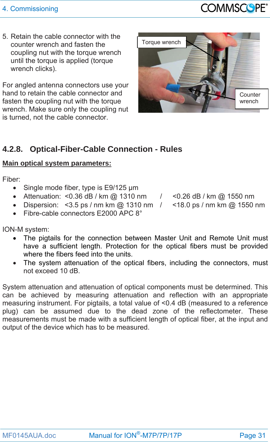 4. Commissioning  MF0145AUA.doc                 Manual for ION®-M7P/7P/17P Page 31  5. Retain the cable connector with the counter wrench and fasten the coupling nut with the torque wrench until the torque is applied (torque wrench clicks).  For angled antenna connectors use your hand to retain the cable connector and fasten the coupling nut with the torque wrench. Make sure only the coupling nut is turned, not the cable connector.     4.2.8. Optical-Fiber-Cable Connection - Rules Main optical system parameters:  Fiber:   Single mode fiber, type is E9/125 µm   Attenuation:  &lt;0.36 dB / km @ 1310 nm  /  &lt;0.26 dB / km @ 1550 nm   Dispersion:  &lt;3.5 ps / nm km @ 1310 nm  /  &lt;18.0 ps / nm km @ 1550 nm   Fibre-cable connectors E2000 APC 8°  ION-M system:   The pigtails for the connection between Master Unit and Remote Unit must have a sufficient length. Protection for the optical fibers must be provided where the fibers feed into the units.   The system attenuation of the optical fibers, including the connectors, must not exceed 10 dB.  System attenuation and attenuation of optical components must be determined. This can be achieved by measuring attenuation and reflection with an appropriate measuring instrument. For pigtails, a total value of &lt;0.4 dB (measured to a reference plug) can be assumed due to the dead zone of the reflectometer. These measurements must be made with a sufficient length of optical fiber, at the input and output of the device which has to be measured.  Torque wrench Counter wrench 