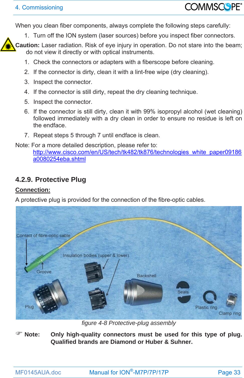 4. Commissioning  MF0145AUA.doc                 Manual for ION®-M7P/7P/17P Page 33 When you clean fiber components, always complete the following steps carefully: 1.  Turn off the ION system (laser sources) before you inspect fiber connectors. Caution: Laser radiation. Risk of eye injury in operation. Do not stare into the beam; do not view it directly or with optical instruments. 1.  Check the connectors or adapters with a fiberscope before cleaning. 2.  If the connector is dirty, clean it with a lint-free wipe (dry cleaning). 3. Inspect the connector. 4.  If the connector is still dirty, repeat the dry cleaning technique. 5. Inspect the connector. 6.  If the connector is still dirty, clean it with 99% isopropyl alcohol (wet cleaning) followed immediately with a dry clean in order to ensure no residue is left on the endface. 7.  Repeat steps 5 through 7 until endface is clean. Note: For a more detailed description, please refer to:  http://www.cisco.com/en/US/tech/tk482/tk876/technologies_white_paper09186a0080254eba.shtml  4.2.9. Protective Plug Connection: A protective plug is provided for the connection of the fibre-optic cables.  figure 4-8 Protective-plug assembly  Note:  Only high-quality connectors must be used for this type of plug. Qualified brands are Diamond or Huber &amp; Suhner. 