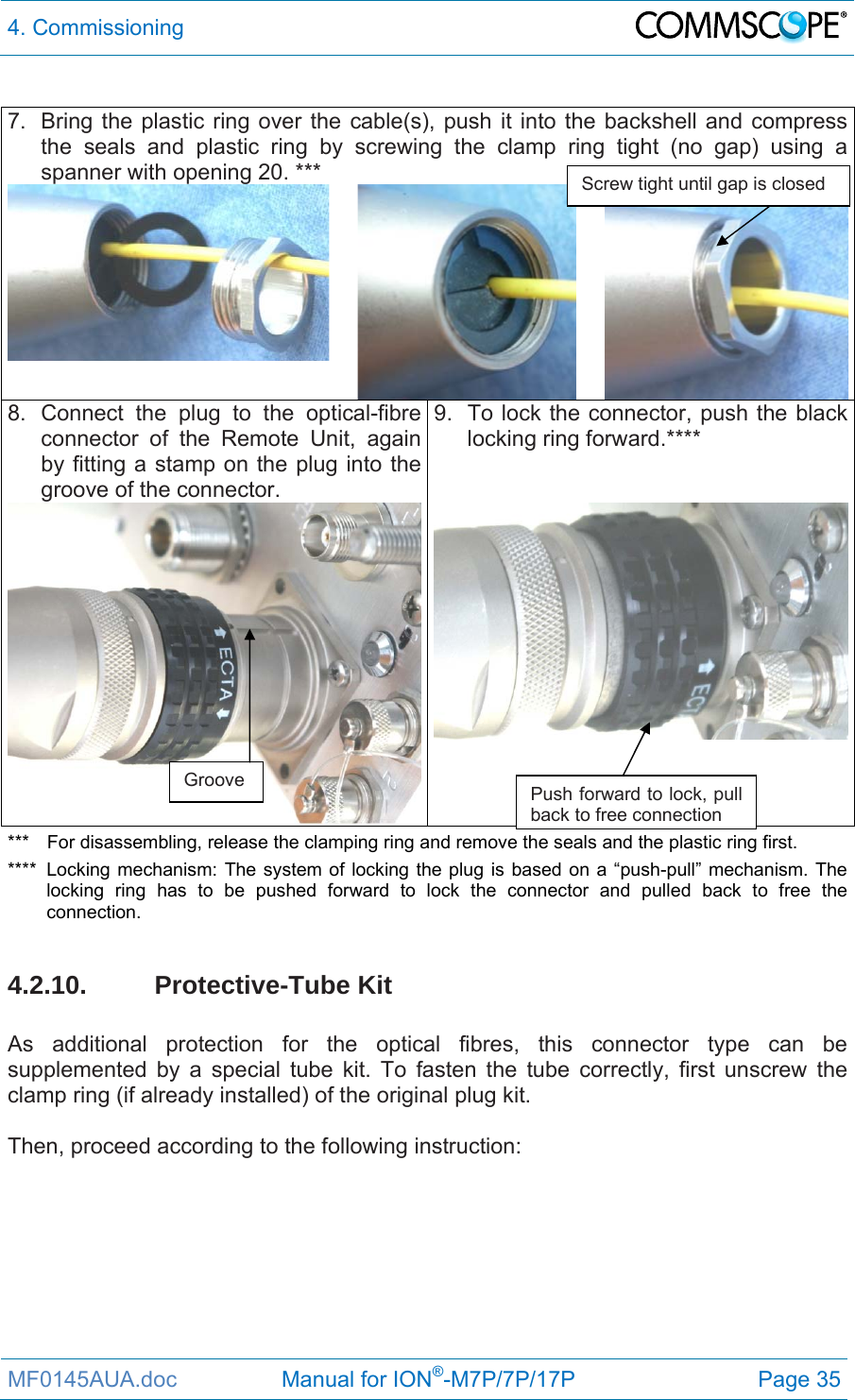 4. Commissioning  MF0145AUA.doc                 Manual for ION®-M7P/7P/17P Page 35  7.  Bring the plastic ring over the cable(s), push it into the backshell and compress the seals and plastic ring by screwing the clamp ring tight (no gap) using a spanner with opening 20. *** 8. Connect the plug to the optical-fibre connector of the Remote Unit, again by fitting a stamp on the plug into the groove of the connector.  9.  To lock the connector, push the black locking ring forward.****  ***  For disassembling, release the clamping ring and remove the seals and the plastic ring first. ****  Locking mechanism: The system of locking the plug is based on a “push-pull” mechanism. The locking ring has to be pushed forward to lock the connector and pulled back to free the connection.  4.2.10. Protective-Tube Kit  As additional protection for the optical fibres, this connector type can be supplemented by a special tube kit. To fasten the tube correctly, first unscrew the clamp ring (if already installed) of the original plug kit.   Then, proceed according to the following instruction:   Groove  Push forward to lock, pull back to free connection Screw tight until gap is closed 