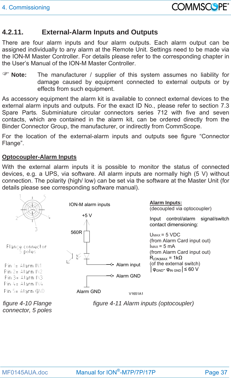 4. Commissioning  MF0145AUA.doc                 Manual for ION®-M7P/7P/17P Page 37 4.2.11. External-Alarm Inputs and Outputs There are four alarm inputs and four alarm outputs. Each alarm output can be assigned individually to any alarm at the Remote Unit. Settings need to be made via the ION-M Master Controller. For details please refer to the corresponding chapter in the User’s Manual of the ION-M Master Controller.   Note:  The manufacturer / supplier of this system assumes no liability for damage caused by equipment connected to external outputs or by effects from such equipment. As accessory equipment the alarm kit is available to connect external devices to the external alarm inputs and outputs. For the exact ID No., please refer to section 7.3 Spare Parts. Subminiature circular connectors series 712 with five and seven contacts, which are contained in the alarm kit, can be ordered directly from the Binder Connector Group, the manufacturer, or indirectly from CommScope.  For the location of the external-alarm inputs and outputs see figure “Connector Flange”.   Optocoupler-Alarm Inputs With the external alarm inputs it is possible to monitor the status of connected devices, e.g. a UPS, via software. All alarm inputs are normally high (5 V) without connection. The polarity (high/ low) can be set via the software at the Master Unit (for details please see corresponding software manual).  V1651A1Alarm GNDAlarm GNDAlarm inputION-M alarm inputs+5 V560RAlarm Inputs: (decoupled via optocoupler)  Input control/alarm signal/switch contact dimensioning:  UMAX = 5 VDC  (from Alarm Card input out) IMAX = 5 mA  (from Alarm Card input out) R(ON)MAX = 1kΩ  (of the external switch) │φGND- φIN GND│≤ 60 V  figure 4-10 Flange connector, 5 poles  figure 4-11 Alarm inputs (optocoupler)  