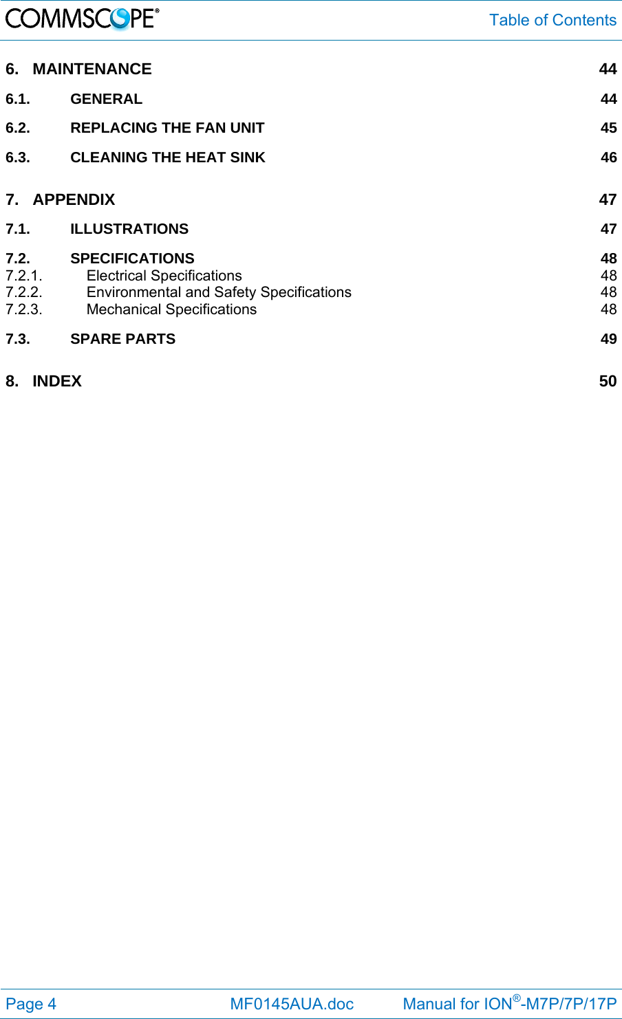  Table of Contents Page 4              MF0145AUA.doc           Manual for ION®-M7P/7P/17P 6.MAINTENANCE 446.1.GENERAL 446.2.REPLACING THE FAN UNIT  456.3.CLEANING THE HEAT SINK  467.APPENDIX 477.1.ILLUSTRATIONS 477.2.SPECIFICATIONS 487.2.1.Electrical Specifications  487.2.2.Environmental and Safety Specifications  487.2.3.Mechanical Specifications  487.3.SPARE PARTS  498.INDEX 50 