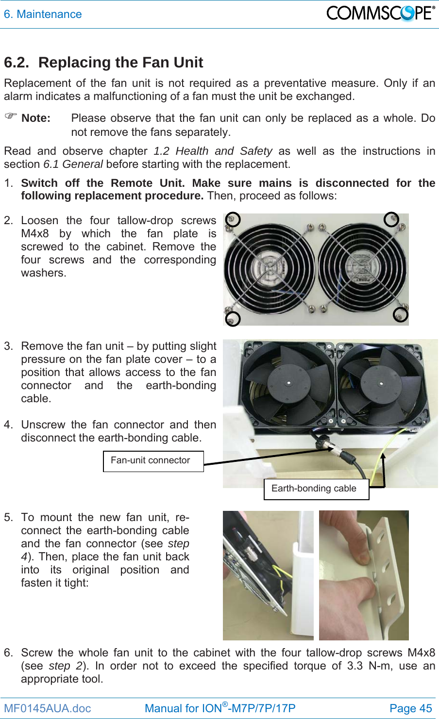 6. Maintenance  MF0145AUA.doc                 Manual for ION®-M7P/7P/17P Page 45 6.2.  Replacing the Fan Unit Replacement of the fan unit is not required as a preventative measure. Only if an alarm indicates a malfunctioning of a fan must the unit be exchanged.  Note:  Please observe that the fan unit can only be replaced as a whole. Do not remove the fans separately.  Read and observe chapter 1.2 Health and Safety as well as the instructions in section 6.1 General before starting with the replacement.  1.  Switch off the Remote Unit. Make sure mains is disconnected for the following replacement procedure. Then, proceed as follows: 2. Loosen the four tallow-drop screws M4x8 by which the fan plate is screwed to the cabinet. Remove the four screws and the corresponding washers.     3.  Remove the fan unit – by putting slight pressure on the fan plate cover – to a position that allows access to the fan connector and the earth-bonding cable.   4.  Unscrew the fan connector and then disconnect the earth-bonding cable.     5.  To mount the new fan unit, re-connect the earth-bonding cable and the fan connector (see step 4). Then, place the fan unit back into its original position and fasten it tight:  6.  Screw the whole fan unit to the cabinet with the four tallow-drop screws M4x8 (see  step 2). In order not to exceed the specified torque of 3.3 N-m, use an appropriate tool. Fan-unit connector Earth-bonding cable 