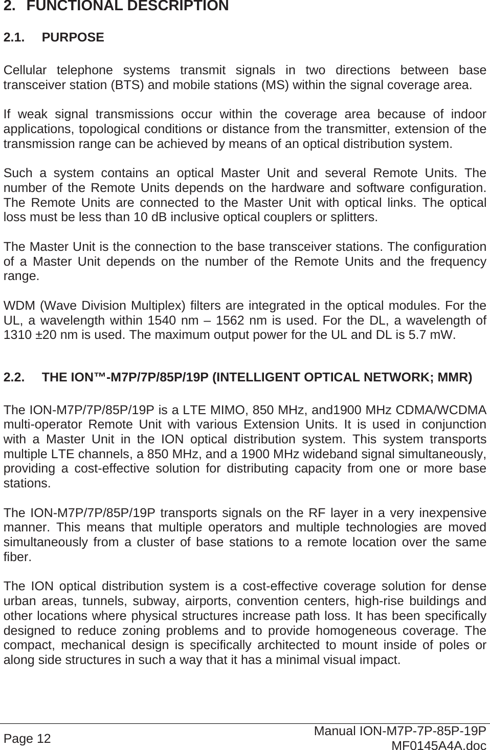  Page 12  Manual ION-M7P-7P-85P-19P MF0145A4A.doc 2.  FUNCTIONAL DESCRIPTION 2.1.  PURPOSE  Cellular telephone systems transmit signals in two directions between base transceiver station (BTS) and mobile stations (MS) within the signal coverage area.  If weak signal transmissions occur within the coverage area because of indoor applications, topological conditions or distance from the transmitter, extension of the transmission range can be achieved by means of an optical distribution system.  Such a system contains an optical Master Unit and several Remote Units. The number of the Remote Units depends on the hardware and software configuration. The Remote Units are connected to the Master Unit with optical links. The optical loss must be less than 10 dB inclusive optical couplers or splitters.  The Master Unit is the connection to the base transceiver stations. The configuration of a Master Unit depends on the number of the Remote Units and the frequency range.   WDM (Wave Division Multiplex) filters are integrated in the optical modules. For the UL, a wavelength within 1540 nm – 1562 nm is used. For the DL, a wavelength of 1310 ±20 nm is used. The maximum output power for the UL and DL is 5.7 mW.  2.2.  THE ION™-M7P/7P/85P/19P (INTELLIGENT OPTICAL NETWORK; MMR)  The ION-M7P/7P/85P/19P is a LTE MIMO, 850 MHz, and1900 MHz CDMA/WCDMA multi-operator Remote Unit with various Extension Units. It is used in conjunction with a Master Unit in the ION optical distribution system. This system transports multiple LTE channels, a 850 MHz, and a 1900 MHz wideband signal simultaneously, providing a cost-effective solution for distributing capacity from one or more base stations.  The ION-M7P/7P/85P/19P transports signals on the RF layer in a very inexpensive manner. This means that multiple operators and multiple technologies are moved simultaneously from a cluster of base stations to a remote location over the same fiber.  The ION optical distribution system is a cost-effective coverage solution for dense urban areas, tunnels, subway, airports, convention centers, high-rise buildings and other locations where physical structures increase path loss. It has been specifically designed to reduce zoning problems and to provide homogeneous coverage. The compact, mechanical design is specifically architected to mount inside of poles or along side structures in such a way that it has a minimal visual impact.  