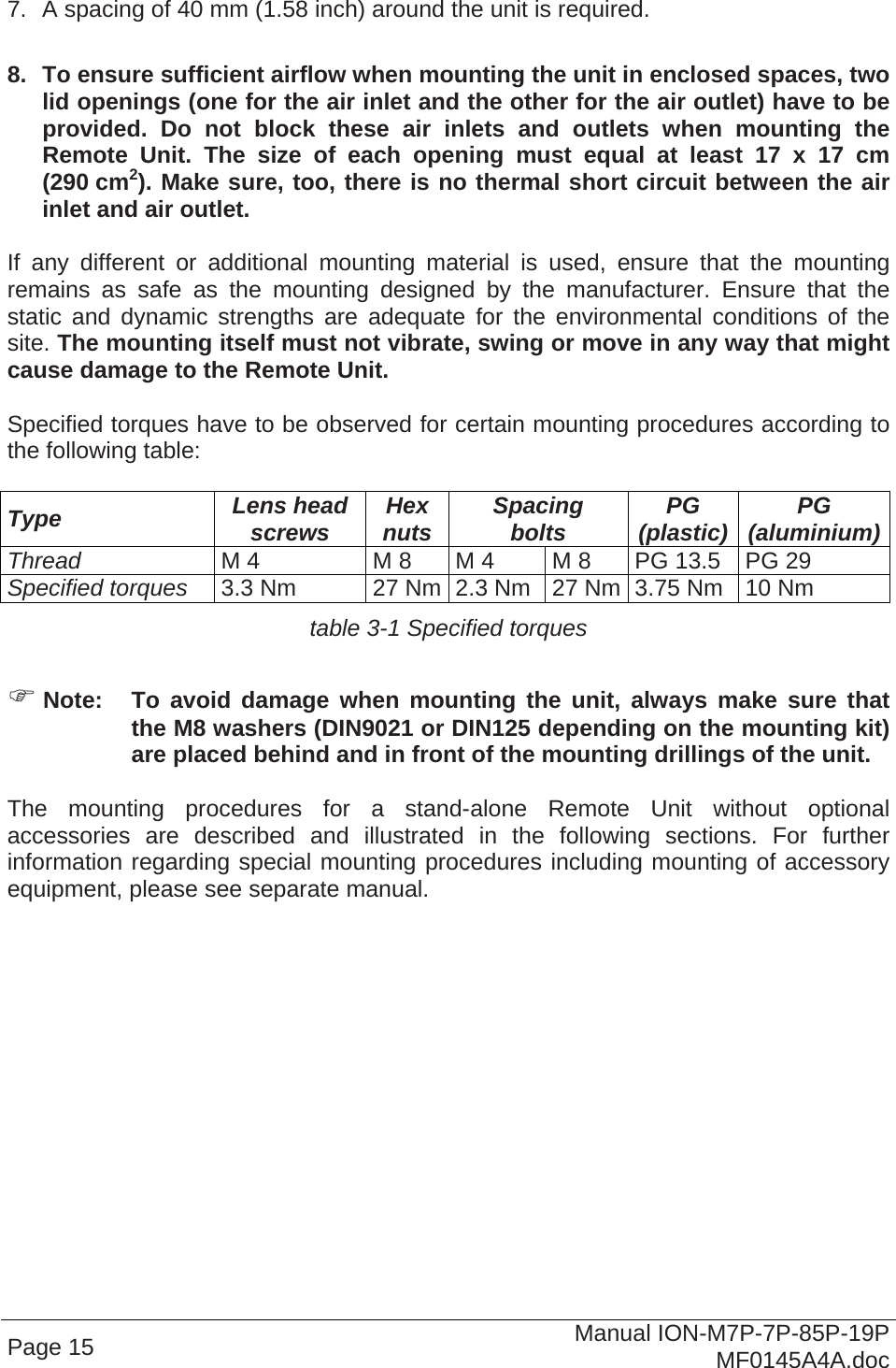  Page 15  Manual ION-M7P-7P-85P-19P MF0145A4A.doc  7.  A spacing of 40 mm (1.58 inch) around the unit is required.  8.  To ensure sufficient airflow when mounting the unit in enclosed spaces, two lid openings (one for the air inlet and the other for the air outlet) have to be provided. Do not block these air inlets and outlets when mounting the Remote Unit. The size of each opening must equal at least 17 x 17 cm (290 cm2). Make sure, too, there is no thermal short circuit between the air inlet and air outlet.  If any different or additional mounting material is used, ensure that the mounting remains as safe as the mounting designed by the manufacturer. Ensure that the static and dynamic strengths are adequate for the environmental conditions of the site. The mounting itself must not vibrate, swing or move in any way that might cause damage to the Remote Unit.  Specified torques have to be observed for certain mounting procedures according to the following table:  Type  Lens head screws  Hex nuts  Spacing bolts  PG (plastic)  PG (aluminium)Thread M 4  M 8  M 4  M 8  PG 13.5  PG 29 Specified torques 3.3 Nm  27 Nm 2.3 Nm  27 Nm 3.75 Nm  10 Nm table 3-1 Specified torques   Note:  To avoid damage when mounting the unit, always make sure that the M8 washers (DIN9021 or DIN125 depending on the mounting kit) are placed behind and in front of the mounting drillings of the unit.  The mounting procedures for a stand-alone Remote Unit without optional accessories are described and illustrated in the following sections. For further information regarding special mounting procedures including mounting of accessory equipment, please see separate manual.   