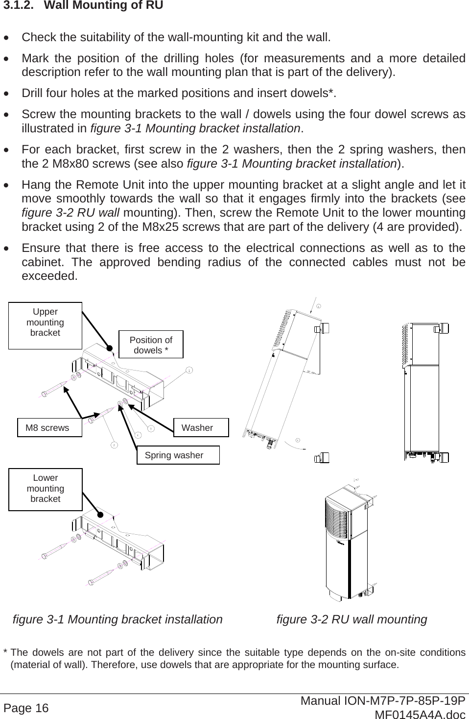  3.1.2.  Wall Mounting of RU    Check the suitability of the wall-mounting kit and the wall.   Mark the position of the drilling holes (for measurements and a more detailed description refer to the wall mounting plan that is part of the delivery).    Drill four holes at the marked positions and insert dowels*.   Screw the mounting brackets to the wall / dowels using the four dowel screws as illustrated in figure 3-1 Mounting bracket installation.   For each bracket, first screw in the 2 washers, then the 2 spring washers, then the 2 M8x80 screws (see also figure 3-1 Mounting bracket installation).   Hang the Remote Unit into the upper mounting bracket at a slight angle and let it move smoothly towards the wall so that it engages firmly into the brackets (see figure 3-2 RU wall mounting). Then, screw the Remote Unit to the lower mounting bracket using 2 of the M8x25 screws that are part of the delivery (4 are provided).   Ensure that there is free access to the electrical connections as well as to the cabinet. The approved bending radius of the connected cables must not be exceeded.       figure 3-1 Mounting bracket installation  figure 3-2 RU wall mounting Upper mounting bracket Page 16  Manual ION-M7P-7P-85P-19P MF0145A4A.doc  * The dowels are not part of the delivery since the suitable type depends on the on-site conditions (material of wall). Therefore, use dowels that are appropriate for the mounting surface. M8 screws Spring washerWasherPosition of dowels * Lower mounting bracket 