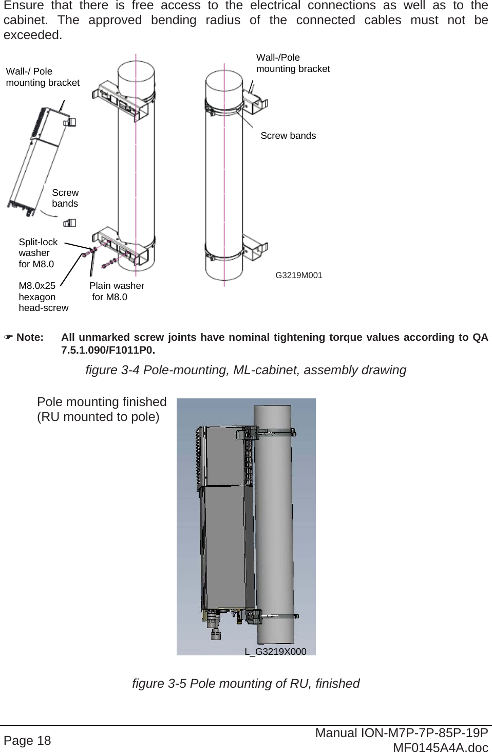   Ensure that there is free access to the electrical connections as well as to the cabinet. The approved bending radius of the connected cables must not be exceeded.  Wall-/Pole  Page 18  Manual ION-M7P-7P-85P-19P MF0145A4A.doc    Note:  All unmarked screw joints have nominal tightening torque values according to QA 7.5.1.090/F1011P0. figure 3-4 Pole-mounting, ML-cabinet, assembly drawing     figure 3-5 Pole mounting of RU, finished L_G3219X000 Pole mounting finished (RU mounted to pole) G3219M001 mounting bracket Screw bands Plain washer  for M8.0 Split-lock washer  for M8.0 M8.0x25 Wall-/ Pole  mounting bracket Screw  bands   hexagon  head-screw 