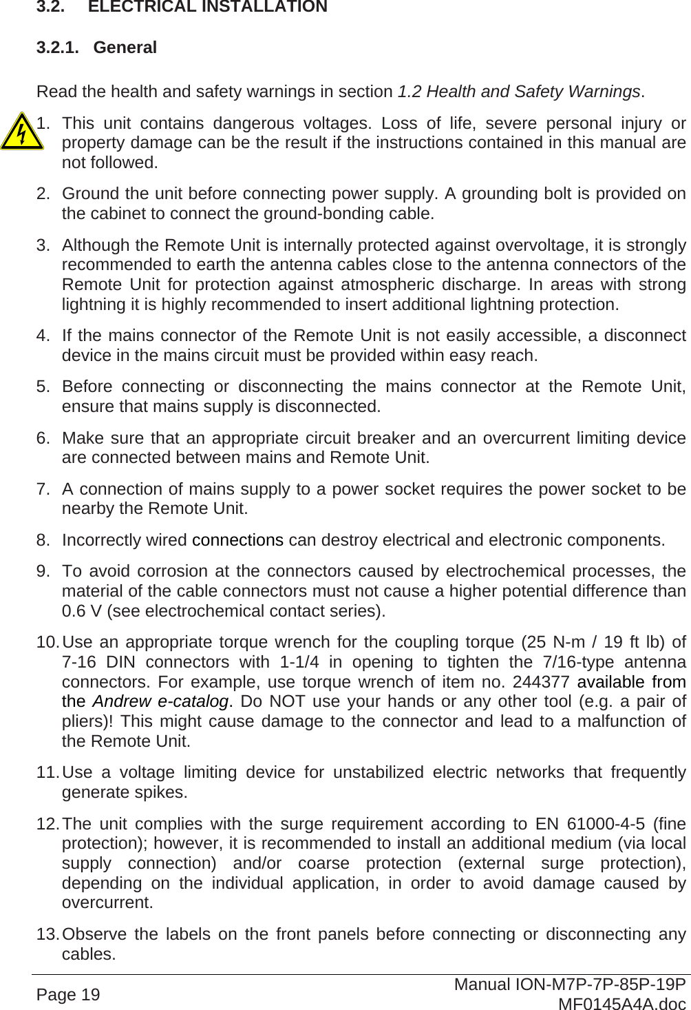  3.2.  ELECTRICAL INSTALLATION 3.2.1.  General  Read the health and safety warnings in section 1.2 Health and Safety Warnings. 1. This unit contains dangerous voltages. Loss of life, severe personal injury or property damage can be the result if the instructions contained in this manual are not followed. 2.  Ground the unit before connecting power supply. A grounding bolt is provided on the cabinet to connect the ground-bonding cable. 3.  Although the Remote Unit is internally protected against overvoltage, it is strongly recommended to earth the antenna cables close to the antenna connectors of the Remote Unit for protection against atmospheric discharge. In areas with strong lightning it is highly recommended to insert additional lightning protection. 4.  If the mains connector of the Remote Unit is not easily accessible, a disconnect device in the mains circuit must be provided within easy reach. 5. Before connecting or disconnecting the mains connector at the Remote Unit, ensure that mains supply is disconnected. 6.  Make sure that an appropriate circuit breaker and an overcurrent limiting device are connected between mains and Remote Unit. 7.  A connection of mains supply to a power socket requires the power socket to be nearby the Remote Unit. 8. Incorrectly wired connections can destroy electrical and electronic components. 9.  To avoid corrosion at the connectors caused by electrochemical processes, the material of the cable connectors must not cause a higher potential difference than 0.6 V (see electrochemical contact series). 10. Use an appropriate torque wrench for the coupling torque (25 N-m / 19 ft lb) of 7-16 DIN connectors with 1-1/4 in opening to tighten the 7/16-type antenna connectors. For example, use torque wrench of item no. 244377 available from the Andrew e-catalog. Do NOT use your hands or any other tool (e.g. a pair of pliers)! This might cause damage to the connector and lead to a malfunction of the Remote Unit. 11. Use a voltage limiting device for unstabilized electric networks that frequently generate spikes. 12. The unit complies with the surge requirement according to EN 61000-4-5 (fine protection); however, it is recommended to install an additional medium (via local supply connection) and/or coarse protection (external surge protection), depending on the individual application, in order to avoid damage caused by overcurrent. 13. Observe the labels on the front panels before connecting or disconnecting any cables. Page 19  Manual ION-M7P-7P-85P-19P MF0145A4A.doc 